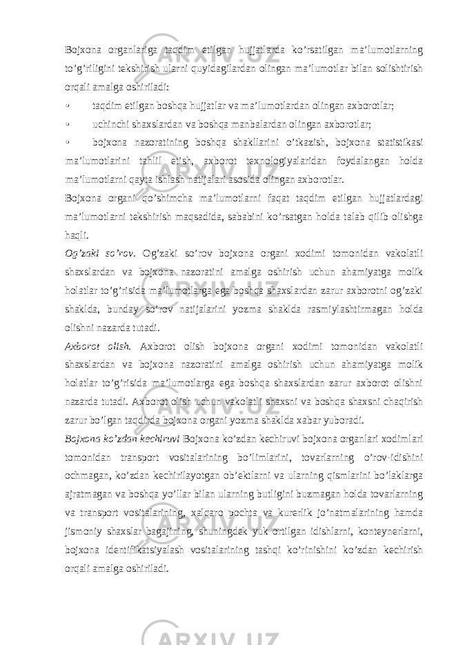 Bojxona organlariga taqdim etilgan hujjatlarda ko’rsatilgan ma’lumotlarning to’g’riligini tekshirish ularni quyidagilardan olingan ma’lumotlar bilan solishtirish orqali amalga oshiriladi: • taqdim etilgan boshqa hujjatlar va ma’lumotlardan olingan axborotlar; • uchinchi shaxslardan va boshqa manbalardan olingan axborotlar; • bojxona nazoratining boshqa shakllarini o’tkazish, bojxona statistikasi ma’lumotlarini tahlil etish, axborot texnologiyalaridan foydalangan holda ma’lumotlarni qayta ishlash natijalari asosida olingan axborotlar. Bojxona organi qo’shimcha ma’lumotlarni faqat taqdim etilgan hujjatlardagi ma’lumotlarni tekshirish maqsadida, sababini ko’rsatgan holda talab qilib olishga haqli. Og’zaki so’rov. Og’zaki so’rov bojxona organi xodimi tomonidan vakolatli shaxslardan va bojxona nazoratini amalga oshirish uchun ahamiyatga molik holatlar to’g’risida ma’lumotlarga ega boshqa shaxslardan zarur axborotni og’zaki shaklda, bunday so’rov natijalarini yozma shaklda rasmiylashtirmagan holda olishni nazarda tutadi. Axborot olish. Axborot olish bojxona organi xodimi tomonidan vakolatli shaxslardan va bojxona nazoratini amalga oshirish uchun ahamiyatga molik holatlar to’g’risida ma’lumotlarga ega boshqa shaxslardan zarur axborot olishni nazarda tutadi. Axborot olish uchun vakolatli shaxsni va boshqa shaxsni chaqirish zarur bo’lgan taqdirda bojxona organi yozma shaklda xabar yuboradi. Bojxona ko’zdan kechiruvi Bojxona ko’zdan kechiruvi bojxona organlari xodimlari tomonidan transport vositalarining bo’limlarini, tovarlarning o’rov-idishini ochmagan, ko’zdan kechirilayotgan ob’ektlarni va ularning qismlarini bo’laklarga ajratmagan va boshqa yo’llar bilan ularning butligini buzmagan holda tovarlarning va transport vositalarining, xalqaro pochta va kurerlik jo’natmalarining hamda jismoniy shaxslar bagajining, shuningdek yuk ortilgan idishlarni, konteynerlarni, bojxona identifikatsiyalash vositalarining tashqi ko’rinishini ko’zdan kechirish orqali amalga oshiriladi. 