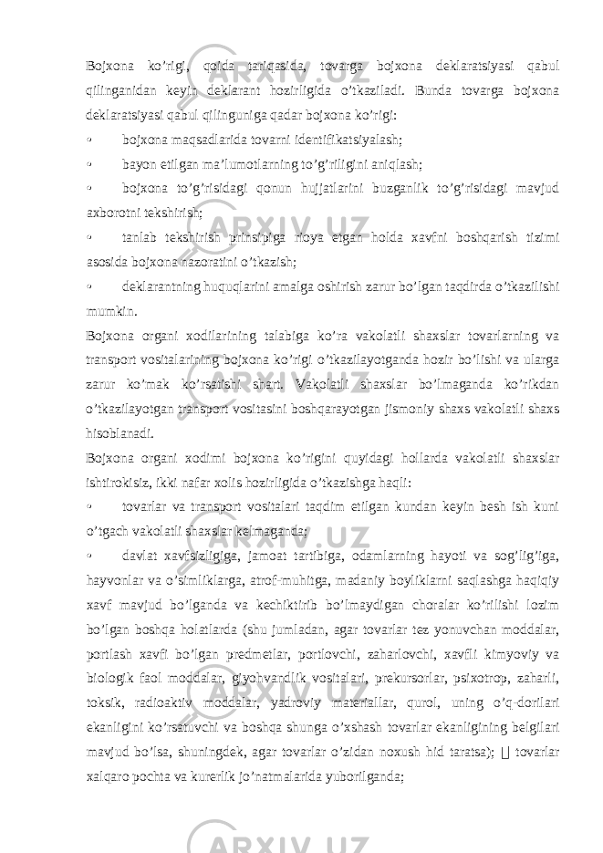 Bojxona ko’rigi, qoida tariqasida, tovarga bojxona deklaratsiyasi qabul qilinganidan keyin deklarant hozirligida o’tkaziladi. Bunda tovarga bojxona deklaratsiyasi qabul qilinguniga qadar bojxona ko’rigi: • bojxona maqsadlarida tovarni identifikatsiyalash; • bayon etilgan ma’lumotlarning to’g’riligini aniqlash; • bojxona to’g’risidagi qonun hujjatlarini buzganlik to’g’risidagi mavjud axborotni tekshirish; • tanlab tekshirish prinsipiga rioya etgan holda xavfni boshqarish tizimi asosida bojxona nazoratini o’tkazish; • deklarantning huquqlarini amalga oshirish zarur bo’lgan taqdirda o’tkazilishi mumkin. Bojxona organi xodilarining talabiga ko’ra vakolatli shaxslar tovarlarning va transport vositalarining bojxona ko’rigi o’tkazilayotganda hozir bo’lishi va ularga zarur ko’mak ko’rsatishi shart. Vakolatli shaxslar bo’lmaganda ko’rikdan o’tkazilayotgan transport vositasini boshqarayotgan jismoniy shaxs vakolatli shaxs hisoblanadi. Bojxona organi xodimi bojxona ko’rigini quyidagi hollarda vakolatli shaxslar ishtirokisiz, ikki nafar xolis hozirligida o’tkazishga haqli: • tovarlar va transport vositalari taqdim etilgan kundan keyin besh ish kuni o’tgach vakolatli shaxslar kelmaganda; • davlat xavfsizligiga, jamoat tartibiga, odamlarning hayoti va sog’lig’iga, hayvonlar va o’simliklarga, atrof-muhitga, madaniy boyliklarni saqlashga haqiqiy xavf mavjud bo’lganda va kechiktirib bo’lmaydigan choralar ko’rilishi lozim bo’lgan boshqa holatlarda (shu jumladan, agar tovarlar tez yonuvchan moddalar, portlash xavfi bo’lgan predmetlar, portlovchi, zaharlovchi, xavfli kimyoviy va biologik faol moddalar, giyohvandlik vositalari, prekursorlar, psixotrop, zaharli, toksik, radioaktiv moddalar, yadroviy materiallar, qurol, uning o’q-dorilari ekanligini ko’rsatuvchi va boshqa shunga o’xshash tovarlar ekanligining belgilari mavjud bo’lsa, shuningdek, agar tovarlar o’zidan noxush hid taratsa);  tovarlar xalqaro pochta va kurerlik jo’natmalarida yuborilganda; 