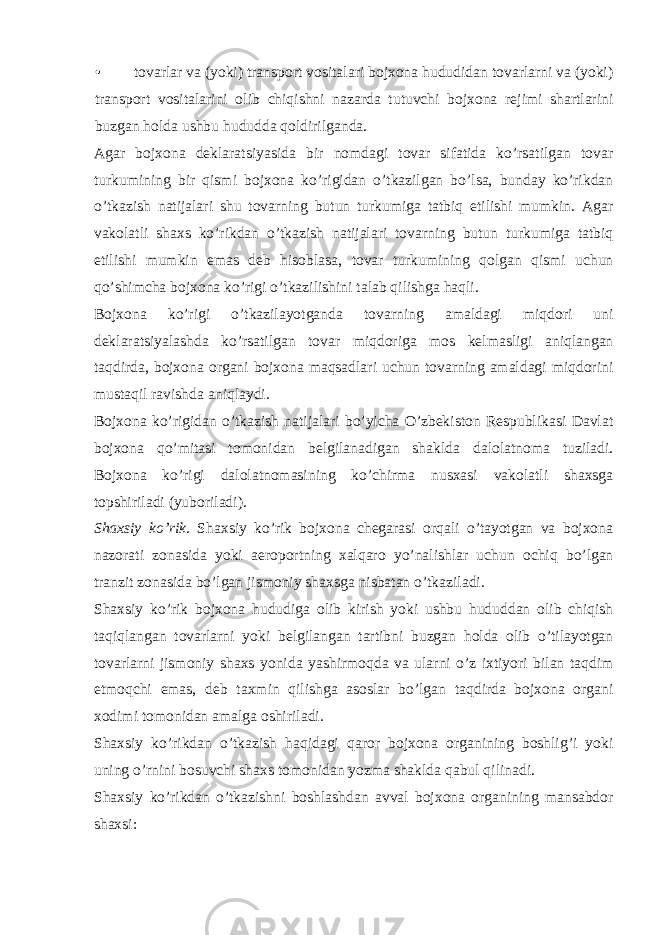 • tovarlar va (yoki) transport vositalari bojxona hududidan tovarlarni va (yoki) transport vositalarini olib chiqishni nazarda tutuvchi bojxona rejimi shartlarini buzgan holda ushbu hududda qoldirilganda. Agar bojxona deklaratsiyasida bir nomdagi tovar sifatida ko’rsatilgan tovar turkumining bir qismi bojxona ko’rigidan o’tkazilgan bo’lsa, bunday ko’rikdan o’tkazish natijalari shu tovarning butun turkumiga tatbiq etilishi mumkin. Agar vakolatli shaxs ko’rikdan o’tkazish natijalari tovarning butun turkumiga tatbiq etilishi mumkin emas deb hisoblasa, tovar turkumining qolgan qismi uchun qo’shimcha bojxona ko’rigi o’tkazilishini talab qilishga haqli. Bojxona ko’rigi o’tkazilayotganda tovarning amaldagi miqdori uni deklaratsiyalashda ko’rsatilgan tovar miqdoriga mos kelmasligi aniqlangan taqdirda, bojxona organi bojxona maqsadlari uchun tovarning amaldagi miqdorini mustaqil ravishda aniqlaydi. Bojxona ko’rigidan o’tkazish natijalari bo’yicha O’zbekiston Respublikasi Davlat bojxona qo’mitasi tomonidan belgilanadigan shaklda dalolatnoma tuziladi. Bojxona ko’rigi dalolatnomasining ko’chirma nusxasi vakolatli shaxsga topshiriladi (yuboriladi). Shaxsiy ko’rik. Shaxsiy ko’rik bojxona chegarasi orqali o’tayotgan va bojxona nazorati zonasida yoki aeroportning xalqaro yo’nalishlar uchun ochiq bo’lgan tranzit zonasida bo’lgan jismoniy shaxsga nisbatan o’tkaziladi. Shaxsiy ko’rik bojxona hududiga olib kirish yoki ushbu hududdan olib chiqish taqiqlangan tovarlarni yoki belgilangan tartibni buzgan holda olib o’tilayotgan tovarlarni jismoniy shaxs yonida yashirmoqda va ularni o’z ixtiyori bilan taqdim etmoqchi emas, deb taxmin qilishga asoslar bo’lgan taqdirda bojxona organi xodimi tomonidan amalga oshiriladi. Shaxsiy ko’rikdan o’tkazish haqidagi qaror bojxona organining boshlig’i yoki uning o’rnini bosuvchi shaxs tomonidan yozma shaklda qabul qilinadi. Shaxsiy ko’rikdan o’tkazishni boshlashdan avval bojxona organining mansabdor shaxsi: 