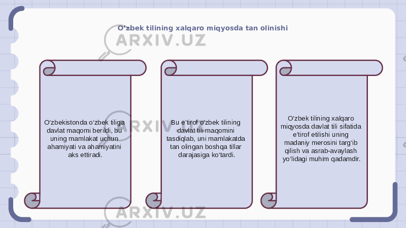 O‘zbek tilining xalqaro miqyosda tan olinishi O‘zbekistonda o‘zbek tiliga davlat maqomi berildi, bu uning mamlakat uchun ahamiyati va ahamiyatini aks ettiradi. Bu e’tirof o‘zbek tilining davlat tili maqomini tasdiqlab, uni mamlakatda tan olingan boshqa tillar darajasiga ko‘tardi. O‘zbek tilining xalqaro miqyosda davlat tili sifatida e’tirof etilishi uning madaniy merosini targ‘ib qilish va asrab-avaylash yo‘lidagi muhim qadamdir. 