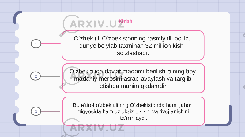 Kirish Oʻzbek tili Oʻzbekistonning rasmiy tili boʻlib, dunyo boʻylab taxminan 32 million kishi soʻzlashadi. O‘zbek tiliga davlat maqomi berilishi tilning boy madaniy merosini asrab-avaylash va targ‘ib etishda muhim qadamdir. Bu e’tirof o‘zbek tilining O‘zbekistonda ham, jahon miqyosida ham uzluksiz o‘sishi va rivojlanishini ta’minlaydi.1 2 3 