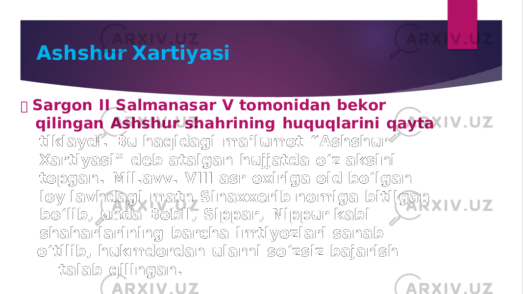 A s h s hu r Xa r t iyasi  S a r g o n II S a lm a n a s a r V tomo n i d a n b e k or q ili n ga n A s h s hu r s h a h ri n i n g hu q u q l a ri n i qa y t a ti k l a y d i . B u h aq i dag i m a ’ l u mot “ A s h s hu r X a rti y a s i” d e b a t a l ga n hu jj a t d a o ‘ z a k s i n i to pga n . M il . a vv . V I II a s r oxiri g a oi d b o ‘ l g a n lo y l a v h dag i m a t n S i n a xxeri b n omi g a b itil ga n b o ‘ li b , un da B o b il , S i p pa r , N i pp u r k ab i s h a h a rl a ri n i n g ba rc h a imti y ozl a ri s a n ab o ‘ tili b , hu k m d or da n u l a r n i s o ‘ z s iz ba j a ri s h t a l ab q ili n ga n . 