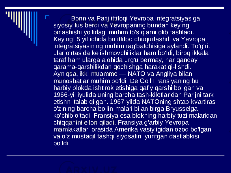  Bonn va Parij ittifoqi Yevropa integratsiyasiga siyosiy tus berdi va Yevropaning bundan keying! birlashishi yo&#39;lidagi muhim to&#39;siqlarni olib tashladi. Keying! 5 yil ichida bu ittifoq chuqurlashdi va Yevropa integratsiyasining muhim rag&#39;batchisiga aylandi. To&#39;g&#39;ri, ular o&#39;rtasida kelishmovchiliklar ham bo&#39;ldi, biroq ikkala taraf ham ularga alohida urg&#39;u bermay, har qanday qarama-qarshilikdan qochishga harakat qi-lishdi. Ayniqsa, ikki muammo — NATO va Angliya bilan munosbatlar muhim bo&#39;ldi. De Goll Fransiyaning bu harbiy blokda ishtirok etishiga qafiy qarshi bo&#39;lgan va 1966-yil iyulida uning barcha tash-kilotlaridan Parijni tark etishni talab qilgan. 1967-yilda NATOning shtab-kvartirasi o&#39;zining barcha bo&#39;lin-malari bilan birga Bryusselga ko&#39;chib o&#39;tadi. Fransiya esa blokning harbiy tuzilmalaridan chiqqanini e&#39;lon qiladi. Fransiya g&#39;arbiy Yevropa mamlakatlari orasida Amerika vasiyligidan ozod bo&#39;lgan va o&#39;z mustaqil tashqi siyosatini yuritgan dastlabkisi bo&#39;ldi. 