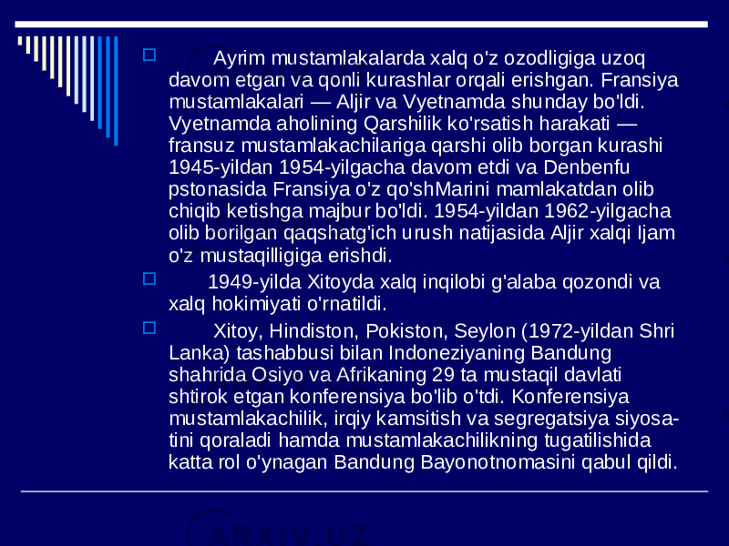  Ayrim mustamlakalarda xalq o&#39;z ozodligiga uzoq davom etgan va qonli kurashlar orqali erishgan. Fransiya mustamlakalari — Aljir va Vyetnamda shunday bo&#39;ldi. Vyetnamda aholining Qarshilik ko&#39;rsatish harakati — fransuz mustamlakachilariga qarshi olib borgan kurashi 1945-yildan 1954-yilgacha davom etdi va Denbenfu pstonasida Fransiya o&#39;z qo&#39;shMarini mamlakatdan olib chiqib ketishga majbur bo&#39;ldi. 1954-yildan 1962-yilgacha olib borilgan qaqshatg&#39;ich urush natijasida Aljir xalqi Ijam o&#39;z mustaqilligiga erishdi.  1949-yilda Xitoyda xalq inqilobi g&#39;alaba qozondi va xalq hokimiyati o&#39;rnatildi.  Xitoy, Hindiston, Pokiston, Seylon (1972-yildan Shri Lanka) tashabbusi bilan Indoneziyaning Bandung shahrida Osiyo va Afrikaning 29 ta mustaqil davlati shtirok etgan konferensiya bo&#39;lib o&#39;tdi. Konferensiya mustamlakachilik, irqiy kamsitish va segregatsiya siyosa- tini qoraladi hamda mustamlakachilikning tugatilishida katta rol o&#39;ynagan Bandung Bayonotnomasini qabul qildi. 