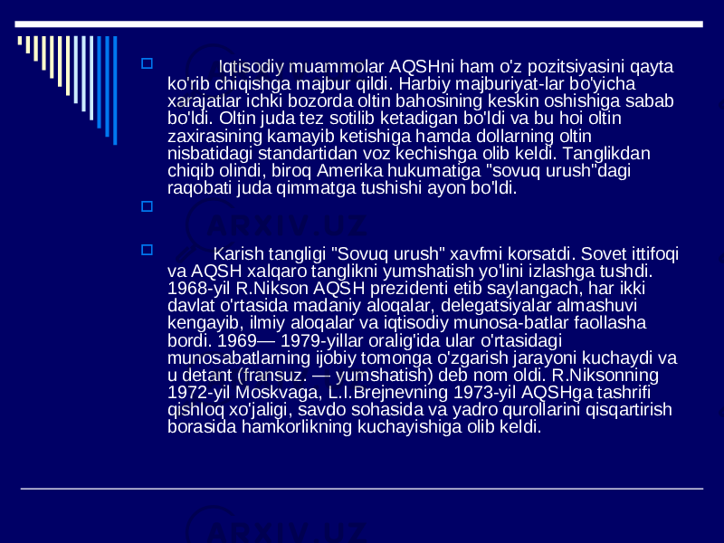  Iqtisodiy muammolar AQSHni ham o&#39;z pozitsiyasini qayta ko&#39;rib chiqishga majbur qildi. Harbiy majburiyat-lar bo&#39;yicha xarajatlar ichki bozorda oltin bahosining keskin oshishiga sabab bo&#39;ldi. Oltin juda tez sotilib ketadigan bo&#39;ldi va bu hoi oltin zaxirasining kamayib ketishiga hamda dollarning oltin nisbatidagi standartidan voz kechishga olib keldi. Tanglikdan chiqib olindi, biroq Amerika hukumatiga &#34;sovuq urush&#34;dagi raqobati juda qimmatga tushishi ayon bo&#39;ldi.   Karish tangligi &#34;Sovuq urush&#34; xavfmi korsatdi. Sovet ittifoqi va AQSH xalqaro tanglikni yumshatish yo&#39;lini izlashga tushdi. 1968-yil R.Nikson AQSH prezidenti etib saylangach, har ikki davlat o&#39;rtasida madaniy aloqalar, delegatsiyalar almashuvi kengayib, ilmiy aloqalar va iqtisodiy munosa-batlar faollasha bordi. 1969— 1979-yillar oralig&#39;ida ular o&#39;rtasidagi munosabatlarning ijobiy tomonga o&#39;zgarish jarayoni kuchaydi va u detant (fransuz. — yumshatish) deb nom oldi. R.Niksonning 1972-yil Moskvaga, L.I.Brejnevning 1973-yil AQSHga tashrifi qishloq xo&#39;jaligi, savdo sohasida va yadro qurollarini qisqartirish borasida hamkorlikning kuchayishiga olib keldi. 