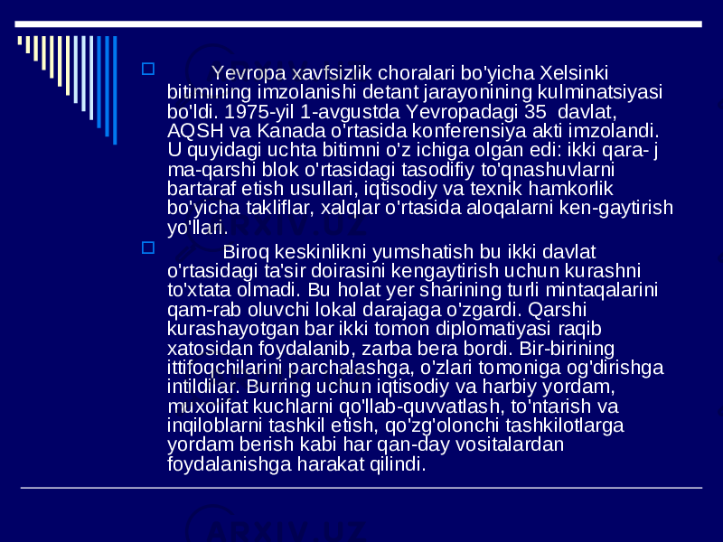  Yevropa xavfsizlik choralari bo&#39;yicha Xelsinki bitimining imzolanishi detant jarayonining kulminatsiyasi bo&#39;ldi. 1975-yil 1-avgustda Yevropadagi 35 davlat, AQSH va Kanada o&#39;rtasida konferensiya akti imzolandi. U quyidagi uchta bitimni o&#39;z ichiga olgan edi: ikki qara- j ma-qarshi blok o&#39;rtasidagi tasodifiy to&#39;qnashuvlarni bartaraf etish usullari, iqtisodiy va texnik hamkorlik bo&#39;yicha takliflar, xalqlar o&#39;rtasida aloqalarni ken-gaytirish yo&#39;llari.  Biroq keskinlikni yumshatish bu ikki davlat o&#39;rtasidagi ta&#39;sir doirasini kengaytirish uchun kurashni to&#39;xtata olmadi. Bu holat yer sharining turli mintaqalarini qam-rab oluvchi lokal darajaga o&#39;zgardi. Qarshi kurashayotgan bar ikki tomon diplomatiyasi raqib xatosidan foydalanib, zarba bera bordi. Bir-birining ittifoqchilarini parchalashga, o&#39;zlari tomoniga og&#39;dirishga intildilar. Burring uchun iqtisodiy va harbiy yordam, muxolifat kuchlarni qo&#39;llab-quvvatlash, to&#39;ntarish va inqiloblarni tashkil etish, qo&#39;zg&#39;olonchi tashkilotlarga yordam berish kabi har qan-day vositalardan foydalanishga harakat qilindi. 