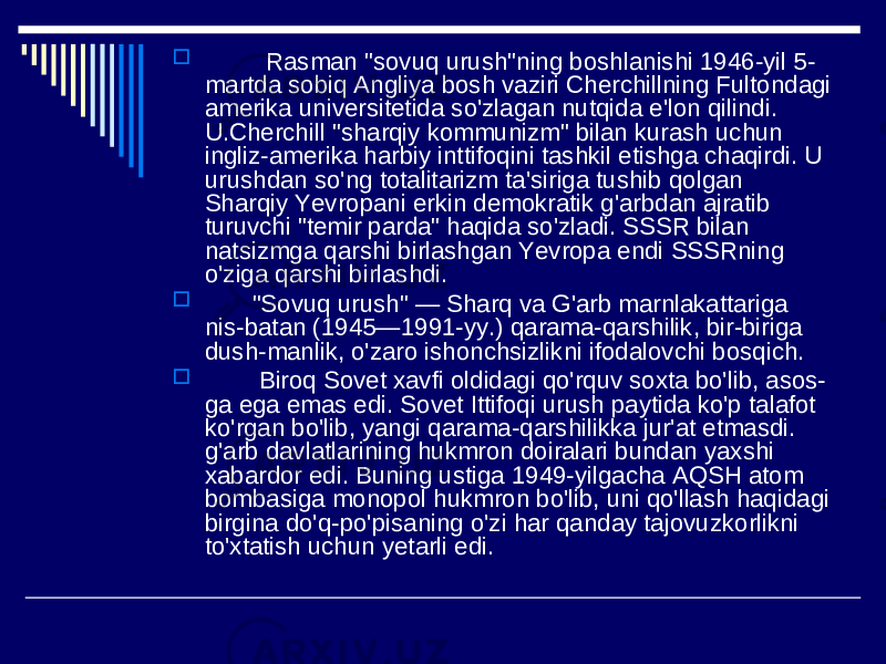  Rasman &#34;sovuq urush&#34;ning boshlanishi 1946-yil 5- martda sobiq Angliya bosh vaziri Cherchillning Fultondagi amerika universitetida so&#39;zlagan nutqida e&#39;lon qilindi. U.Cherchill &#34;sharqiy kommunizm&#34; bilan kurash uchun ingliz-amerika harbiy inttifoqini tashkil etishga chaqirdi. U urushdan so&#39;ng totalitarizm ta&#39;siriga tushib qolgan Sharqiy Yevropani erkin demokratik g&#39;arbdan ajratib turuvchi &#34;temir parda&#34; haqida so&#39;zladi. SSSR bilan natsizmga qarshi birlashgan Yevropa endi SSSRning o&#39;ziga qarshi birlashdi.  &#34;Sovuq urush&#34; — Sharq va G&#39;arb marnlakattariga nis-batan (1945—1991-yy.) qarama-qarshilik, bir-biriga dush-manlik, o&#39;zaro ishonchsizlikni ifodalovchi bosqich.  Biroq Sovet xavfi oldidagi qo&#39;rquv soxta bo&#39;lib, asos- ga ega emas edi. Sovet Ittifoqi urush paytida ko&#39;p talafot ko&#39;rgan bo&#39;lib, yangi qarama-qarshilikka jur&#39;at etmasdi. g&#39;arb davlatlarining hukmron doiralari bundan yaxshi xabardor edi. Buning ustiga 1949-yilgacha AQSH atom bombasiga monopol hukmron bo&#39;lib, uni qo&#39;llash haqidagi birgina do&#39;q-po&#39;pisaning o&#39;zi har qanday tajovuzkorlikni to&#39;xtatish uchun yetarli edi. 