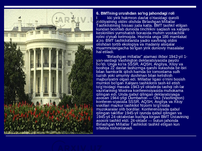  6. BMTning urushdan so&#39;ng jahondagi roli  I kki yirik hukmron davlat o&#39;rtasidagi qurolli ziddiyatning oldini olishda Birlashgan Millatlar Tashkilotining hissasi juda katta. BMT tashkil etilgan kundan boshlab dunioda tinchlikni saqlash va xalqaro keskinlikni yumshatish borasida muhim vositachilik rolini o&#39;ynab kelmoqda. Hozirda unga 186 mamlakat a&#39;zo. BMT tashkilotlarida yadro xavfining oldini olishdan tortib ekologiya va madaniy aloqalar muammolarigacha bo&#39;lgan yirik dunioviy masalalar hal etiladi.  &#34;Birlashgan millatlar&#34; atamasi ilkbor 1942-yil 1- yan-vardagi Vashington deklaratsiyasida paydo bo&#39;ldi. Unga ko&#39;ra SSSR, AQSH, Angliya, Xitoy va boshqa 22 davlat fashizmga qarshi kurashda bir-biri bilan hamkorlik qilish hamda bir tomonlama sulh tuzish yoki umumiy dushman bilan kelishish majburiyatini olgan edi. Millatlar ligasi o&#39;rnini bosish mumkin bo&#39;lgan Xalqaro tashkilotni tash-kil etish to&#39;g&#39;risidagi masala 1943-yil oktabrda tashqi ish-lar vazirlarining Moskva konferensiyasida muhokama qilingan edi. Unda qabul qilingan deklaratsiyaga asosan 1944-yilgi Dumbarton — Oks (Vashington) konferen-siyasida SSSR, AQSH, Angliya va Xitoy vakillari mazkur tashkilot Nizomi to&#39;g&#39;risida muzokaralar olib bordilar. Konferensiyada qabul qilingan takliflar 1945-yil iyunda qabul qilingan va 1945-yil 24-oktabrdan kuchga kirgan BMT Ustavining asosini tashkil etdi. 24-oktabr — butun jahonda Birlashgan Millatlar Tashkiloti tashkil etilgan kun sifatida nishonlanadi. 