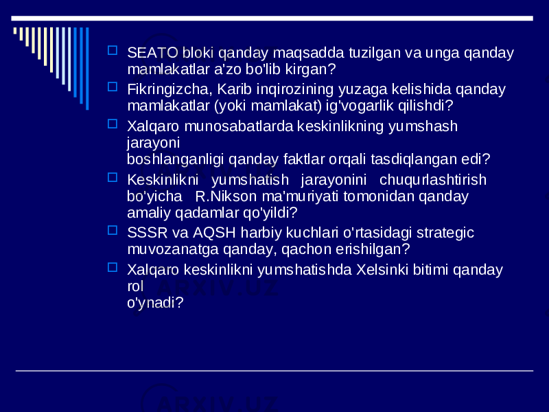  SEATO bloki qanday maqsadda tuzilgan va unga qanday mamlakatlar a&#39;zo bo&#39;lib kirgan?  Fikringizcha, Karib inqirozining yuzaga kelishida qanday mamlakatlar (yoki mamlakat) ig&#39;vogarlik qilishdi?  Xalqaro munosabatlarda keskinlikning yumshash jarayoni boshlanganligi qanday faktlar orqali tasdiqlangan edi?  Keskinlikni yumshatish jarayonini chuqurlashtirish bo&#39;yicha R.Nikson ma&#39;muriyati tomonidan qanday amaliy qadamlar qo&#39;yildi?  SSSR va AQSH harbiy kuchlari o&#39;rtasidagi strategic muvozanatga qanday, qachon erishilgan?  Xalqaro keskinlikni yumshatishda Xelsinki bitimi qanday rol o&#39;ynadi? 