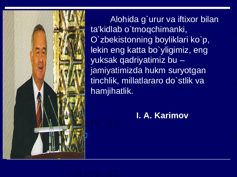  Alohida g`urur va iftixor bilan ta’kidlab o`tmoqchimanki , O`zbekistonning boyliklari ko`p , lekin eng katta bo`yligimiz , eng yuksak qadriyatimiz bu – jamiyatimizda hukm suryotgan tinchlik, millatlararo do`stlik va hamjihatlik . I . А . Karimov  