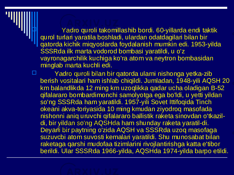  Yadro quroli takomillashib bordi. 60-yillarda endi taktik qurol turlari yaratila boshladi, ulardan odatdagilari bilan bir qatorda kichik miqyoslarda foydalanish mumkin edi. 1953-yilda SSSRda ilk marta vodorod bombasi yaratildi, u o&#39;z vayronagarchilik kuchiga ko&#39;ra atom va neytron bombasidan minglab marta kuchli edi.  Yadro quroli bilan bir qatorda ularni nishonga yetka-zib berish vositalari ham ishlab chiqildi. Jumladan, 1948-yili AQSH 20 km balandlikda 12 ming km uzoqlikka qadar ucha oladigan B-52 qifalararo bombardimonchi samolyotga ega bo&#39;ldi, u yetti yildan so&#39;ng SSSRda ham yaratildi. 1957-yili Sovet Ittifoqida Tinch okeani akva-toriyasida 10 ming kmudan ziyodroq masofada nishonni aniq uruvchi qifalararo ballistik raketa sinovdan o&#39;tkazil- di, bir yildan so&#39;ng AQSHda ham shunday raketa yaratil-di. Deyarli bir paytning o&#39;zida AQSH va SSSRda uzoq masofaga suzuvcbi atom suvosti kemalari yaratildi. Shu munosabat bilan raketaga qarshi mudofaa tizimlarini rivojlantirishga katta e&#39;tibor berildi. Ular SSSRda 1966-yilda, AQSHda 1974-yilda barpo etildi. 