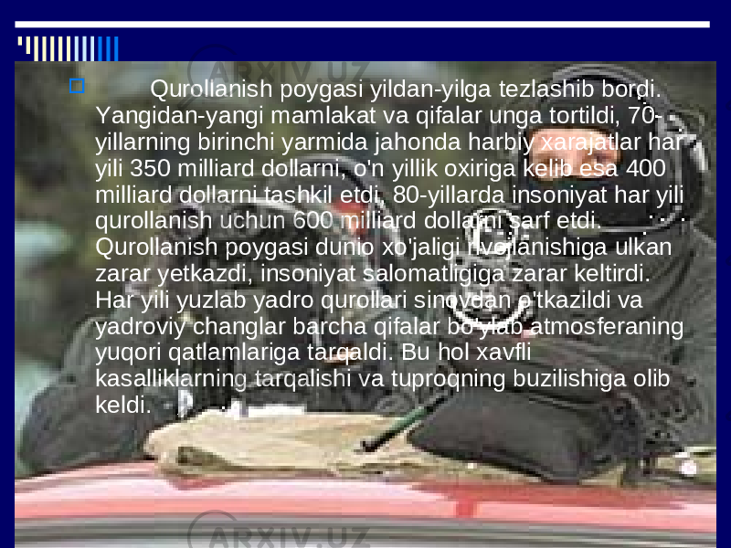  Qurollanish poygasi yildan-yilga tezlashib bordi. Yangidan-yangi mamlakat va qifalar unga tortildi, 70- yillarning birinchi yarmida jahonda harbiy xarajatlar har yili 350 milliard dollarni, o&#39;n yillik oxiriga kelib esa 400 milliard dollarni tashkil etdi, 80-yillarda insoniyat har yili qurollanish uchun 600 milliard dollarni sarf etdi. Qurollanish poygasi dunio xo&#39;jaligi rivojlanishiga ulkan zarar yetkazdi, insoniyat salomatligiga zarar keltirdi. Har yili yuzlab yadro qurollari sinovdan o&#39;tkazildi va yadroviy changlar barcha qifalar bo&#39;ylab atmosferaning yuqori qatlamlariga tarqaldi. Bu hol xavfli kasalliklarning tarqalishi va tuproqning buzilishiga olib keldi. 