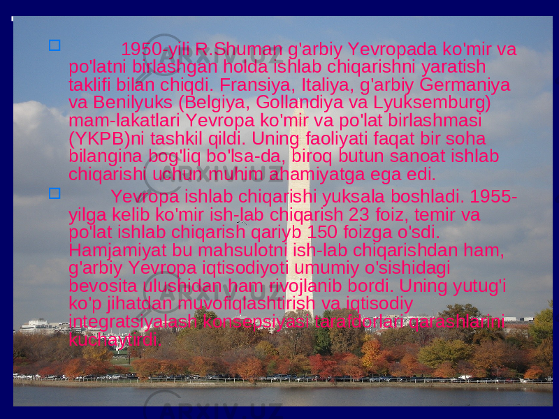  1950-yili R.Shuman g&#39;arbiy Yevropada ko&#39;mir va po&#39;latni birlashgan holda ishlab chiqarishni yaratish taklifi bilan chiqdi. Fransiya, Italiya, g&#39;arbiy Germaniya va Benilyuks (Belgiya, Gollandiya va Lyuksemburg) mam-lakatlari Yevropa ko&#39;mir va po&#39;lat birlashmasi (YKPB)ni tashkil qildi. Uning faoliyati faqat bir soha bilangina bog&#39;liq bo&#39;lsa-da, biroq butun sanoat ishlab chiqarishi uchun muhim ahamiyatga ega edi.  Yevropa ishlab chiqarishi yuksala boshladi. 1955- yilga kelib ko&#39;mir ish-lab chiqarish 23 foiz, temir va po&#39;lat ishlab chiqarish qariyb 150 foizga o&#39;sdi. Hamjamiyat bu mahsulotni ish-lab chiqarishdan ham, g&#39;arbiy Yevropa iqtisodiyoti umumiy o&#39;sishidagi bevosita ulushidan ham rivojlanib bordi. Uning yutug&#39;i ko&#39;p jihatdan muvofiqlashtirish va iqtisodiy integratsiyalash konsepsiyasi tarafdorlari qarashlarini kuchaytirdi. 