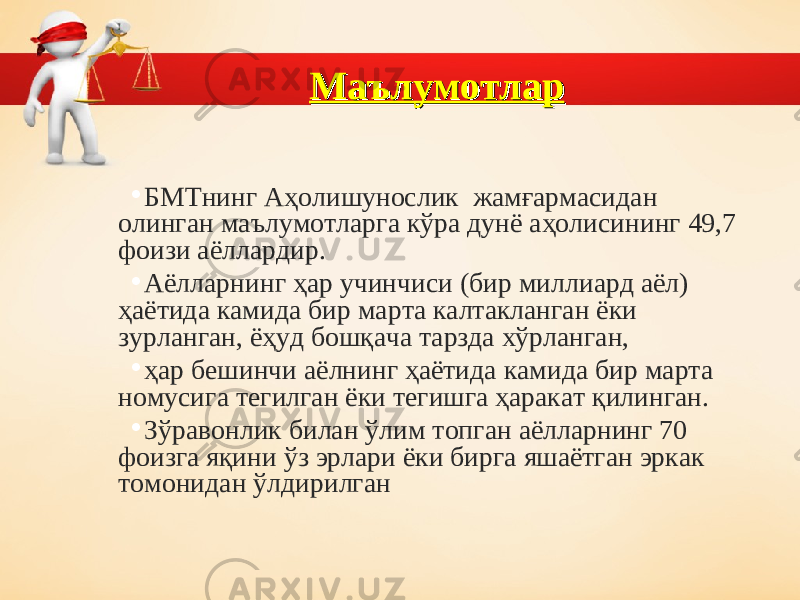 МаълумотларМаълумотлар • БМТнинг Аҳолишунослик жам ғармасидан олинган маълумотларга кўра дунё аҳолисининг 49,7 фоизи аёллардир. • Аёлларнинг ҳар учинчиси (бир миллиард аёл) ҳаётида камида бир марта калтакланган ёки зурланган, ёҳуд бошқача тарзда хўрланган, • ҳар бешинчи аёлнинг ҳаётида камида бир марта номусига тегилган ёки тегишга ҳаракат қилинган. • Зўравонлик билан ўлим топган аёлларнинг 70 фоизга яқини ўз эрлари ёки бирга яшаётган эркак томонидан ўлдирилган 