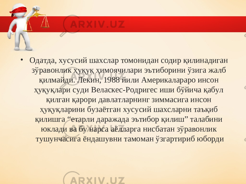 • Одатда, хусусий шахслар томонидан содир қилинадиган зўравонлик ҳуқуқ ҳимоячилари эътиборини ўзига жалб қилмайди. Лекин, 1988 йили Америкалараро инсон ҳуқуқлари суди Веласкес-Родригес иши бўйича қабул қилган қарори давлатларнинг зиммасига инсон ҳуқуқларини бузаётган хусусий шахсларни таъқиб қилишга “етарли даражада эътибор қилиш” талабини юклади ва бу нарса аёлларга нисбатан зўравонлик тушунчасига ёндашувни тамоман ўзгартириб юборди 