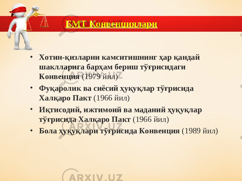 БМТ КонвенциялариБМТ Конвенциялари • Хотин-қизларни камситишнинг ҳар қандай шаклларига барҳам бериш тўғрисидаги Конвенция (1979 йил) • Фуқаролик ва сиёсий ҳуқуқлар тўғрисида Халқаро Пакт (1966 йил) • Иқтисодий, ижтимоий ва маданий ҳуқуқлар тўғрисида Халқаро Пакт (1966 йил) • Бола ҳуқуқлари тўғрисида Конвенция (1989 йил) 