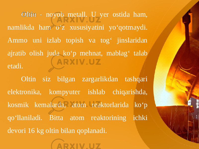 Oltin - noyob metall. U yer ostida ham, namlikda ham o‘z xususiyatini yo‘qotmaydi. Ammo uni izlab topish va tog‘ jinslaridan ajratib olish juda ko‘p mehnat, mablag‘ talab etadi. Oltin siz bilgan zargarlikdan tashqari elektronika, kompyuter ishlab chiqarishda, kosmik kemalarda, atom reaktorlarida ko‘p qo‘llaniladi. Bitta atom reaktorining ichki devori 16 kg oltin bilan qoplanadi. 