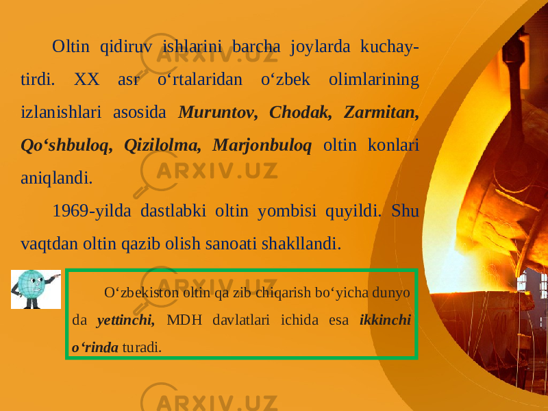 Oltin qidiruv ishlarini barcha joylarda kuchay- tirdi. XX asr o‘rtalaridan o‘zbek olimlarining izlanishlari asosida Muruntov, Chodak, Zarmitan, Qo‘shbuloq, Qizilolma, Marjonbuloq oltin konlari aniqlandi. 1969-yilda dastlabki oltin yombisi quyildi. Shu vaqtdan oltin qazib olish sanoati shakllandi. O‘zbekiston oltin qa zib chiqarish bo‘yicha dunyo da yettinchi, MDH davlatlari ichida esa ikkinchi o‘rinda turadi. 