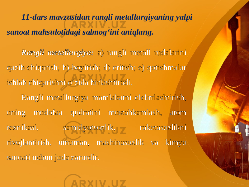 11-dars mavzusidan rangli metallurgiyaning yalpi sanoat mahsulotidagi salmog‘ini aniqlang. Rangli metallurgiya: a) rangli metall rudalarini qazib chiqarish; b) boyitish; d) eritish; e) qotishmalar ishlab chiqarishni o‘zida birlashtiradi. Rangli metallurgiya mamlakatni elektrlashtirish, uning mudofaa qudratini mustahkamlash, atom texnikasi, samolyotsozlik, raketasozlikni rivojlantirish, umuman, mashinasozlik va kimyo sanoati uchun juda zarurdir. 