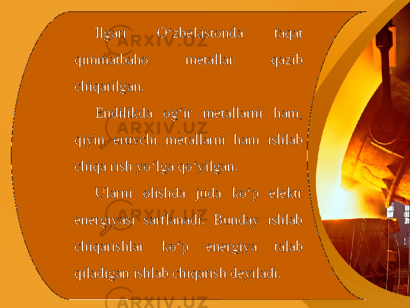 Ilgari O‘zbekistonda faqat qimmatbaho metallar qazib chiqarilgan. Endilikda og‘ir metallarni ham, qiyin eruvchi metallarni ham ishlab chiqa rish yo‘lga qo‘yilgan. Ularni olishda juda ko‘p elektr energiyasi sarflanadi. Bunday ishlab chiqarishlar ko‘p energiya talab qiladigan ishlab chiqarish deyiladi. 