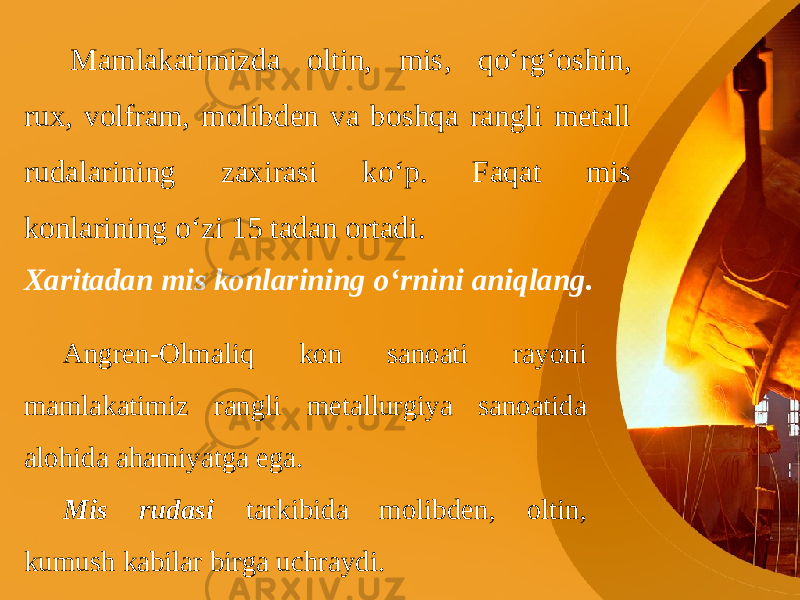 Mamlakatimizda oltin, mis, qo‘rg‘oshin, rux, volfram, molibden va boshqa rangli metall rudalarining zaxirasi ko‘p. Faqat mis konlarining o‘zi 15 tadan ortadi. Xaritadan mis konlarining o‘rnini aniqlang. Angren-Olmaliq kon sanoati rayoni mamlakatimiz rangli metallurgiya sanoatida alohida ahamiyatga ega. Mis rudasi tarkibida molibden, oltin, kumush kabilar birga uchraydi. 