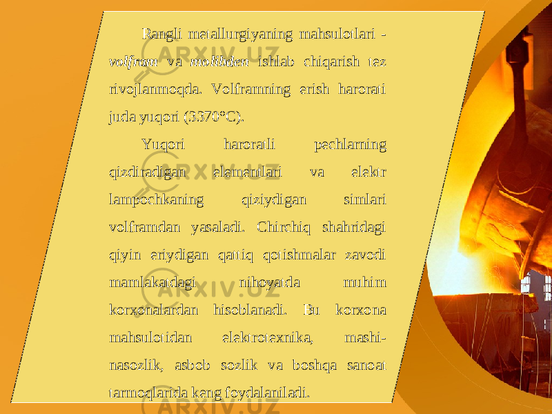 Rangli metallurgiyaning mahsulotlari - volfram va molibden ishlab chiqarish tez rivojlanmoqda. Volframning erish harorati juda yuqori (3370°C). Yuqori haroratli pеchlarning qizdiradigan elеmеntlari va elеktr lampochkaning qiziydigan simlari volframdan yasaladi. Chirchiq shahridagi qiyin eriydigan qattiq qotishmalar zavodi mamlakatdagi nihoyatda muhim korxonalardan hisoblanadi. Bu korxona mahsulotidan elektrotexnika, mashi- nasozlik, asbob sozlik va boshqa sanoat tarmoqlarida keng foydalaniladi. 