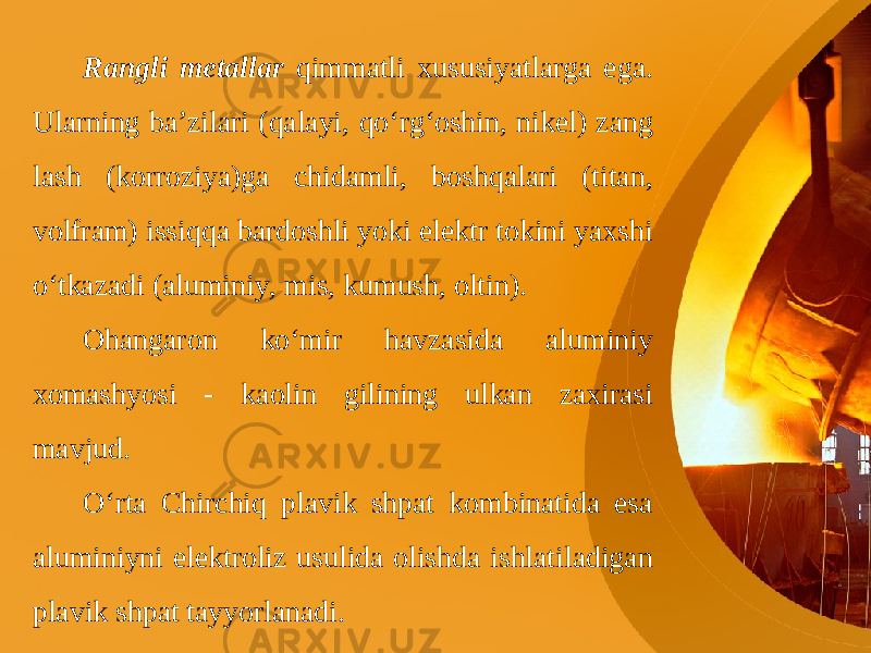 Rangli metallar qimmatli xususiyatlarga ega. Ularning ba’zilari (qalayi, qo‘rg‘oshin, nikel) zang lash (korroziya)ga chidamli, boshqalari (titan, volfram) issiqqa bardoshli yoki elektr tokini yaxshi o‘tkazadi (aluminiy, mis, kumush, oltin). Ohangaron ko‘mir havzasida aluminiy xomashyosi - kaolin gilining ulkan zaxirasi mavjud. O‘rta Chirchiq plavik shpat kombinatida esa aluminiyni elektroliz usulida olishda ishlatiladigan plavik shpat tayyorlanadi. 