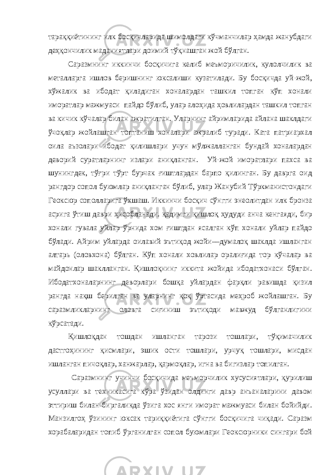 тараққиётининг илк босқичларида шимолдаги кўчманчилар ҳамда жанубдаги деҳқончилик маданиятлари доимий тўқнашган жой бўлган. Саразмнинг иккинчи босқичига келиб меъморичилик, кулолчилик ва металларга ишлов беришнинг юксалиши кузатилади. Бу босқичда уй-жой, хўжалик ва ибодат қиладиган хоналардан ташкил топган кўп хонали иморатлар мажмуаси пайдо бўлиб, улар алоҳида ҳовлилардан ташкил топган ва кичик кўчалар билан ажратилган. Уларнинг айримларида айлана шаклдаги ўчоқлар жойлашган топтаниш хоналари ажралиб туради. Ката патриархал оила аъзолари ибодат қилишлари учун мўлжалланган бундай хоналардан деворий суратларнинг излари аниқланган. Уй-жой иморатлари пахса ва шунингдек, тўғри тўрт бурчак ғиштлардан барпо қилинган. Бу даврга оид рангдор сопол буюмлар аниқланган бўлиб, улар Жанубий Тўркманистондаги Геоксюр сополларига ўхшаш. Иккинчи босқич сўнгги энеолитдан илк бронза асрига ўтиш даври ҳисобланади. қадимги қишлоқ ҳудуди анча кенгаяди, бир хонали гувала уйлар ўрнида хом ғиштдан ясалган кўп хонали уйлар пайдо бўлади. Айрим уйларда оилавий эътиқод жойи––думалоқ шаклда ишланган алтарь (оловхона) бўлган. Кўп хонали ховлилар оралиғида тор кўчалар ва майдонлар шаклланган. Қишлоқнинг иккита жойида ибодатхонаси бўлган. Ибодатхоналарнинг деворлари бошқа уйлардан фарқли равишда қизил рангда нақш берилган ва уларнинг қоқ ўртасида меҳроб жойлашган. Бу саразмликларнинг оловга сиғиниш эътиқоди мавжуд бўлганлигини кўрсатади. Қишлоқдан тошдан ишланган тарози тошлари, тўқимачилик дастгоҳининг қисмлари, эшик ости тошлари, урчуқ тошлари, мисдан ишланган пичоқлар, ханжарлар, қармоқлар, игна ва бигизлар топилган. Саразмнинг учинчи босқичида меъморчилик хусусиятлари, қурилиш усуллари ва техникасига кўра ўзидан олдинги давр анъаналарини давом эттириш билан биргаликда ўзига хос янги иморат мажмуаси билан бойийди. Манзилгоҳ ўзининг юксак тариққиётига сўнгги босқичига чиқади. Саразм хорабаларидан топиб ўрганилган сопол буюмлари Геоксюрники сингари бой 