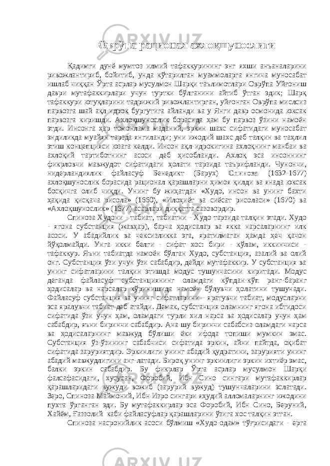 Оврўпа рационал ахлоқшунослиги Қадимги дунё мумтоз илмий тафаккурининг энг яхши анъаналарини ривожлантириб, бойитиб, унда кўтарилган муаммоларга янгича муносабат ишлаб чиққан Ўрта асрлар мусулмон Шарқи таълимотлари Оврўпа Уйғониш даври мутафаккирлари учун туртки бўлганини айтиб ўтган эдик; Шарқ тафаккури ютуқларини тадрижий ривожлантирган, уйғонган Оврўпа мислсиз парвозга шай ақл-идрок бургутига айланди ва у Янги давр осмонида юксак парвозга киришди. Ахлоқшунослик борасида ҳам бу парвоз ўзини намоён этди. Инсонга ҳар томонлама маданий, эркин шахс сифатидаги муносабат эндиликда муайян тарзда янгиланди; уни ижодий шахс деб талқин ва таҳлил этиш концепцияси юзага келди. Инсон ақл-идрокигина ахлоқнинг манбаи ва ахлоқий тартиботнинг асоси деб ҳисобланди. Ахлоқ эса инсоннинг фикрловчи мавжудот сифатидаги ҳолати тарзида таърифланди. Чунончи, нидерландиялик файласуф Бенедикт (Барух) Спиноза (1632-1677) ахлоқшунослик борасида рационал қарашларни ҳимоя қилди ва янада юксак босқичга олиб чиқди. Унинг бу жиҳатдан «Худо, инсон ва унинг бахти ҳақида қисқача рисола» (1660), «Илоҳиёт ва сиёсат рисоласи» (1670) ва «Ахлоқшунослик» (1677) асарлари диққатга сазовордир. Спиноза Худони - табиат, табиатни - Худо тарзида талқин этади. Худо - ягона субстанция (жавҳар), барча ҳодисалар ва якка нарсаларнинг илк асоси. У абадийлик ва чексизликка эга, яратилмаган ҳамда ҳеч қачон йўқолмайди. Унга икки белги - сифат хос: бири - кўлам, иккинчиси - тафаккур. Яъни табиатда намоён бўлган Худо, субстанция, азалий ва олий онг. Субстанция ўзи учун ўзи сабабдир, дейди мутафаккир. У субстанция ва унинг сифатларини талқин этишда модус тушунчасини киритади. Модус деганда файласуф субстанциянинг оламдаги кўпдан-кўп ранг-баранг ҳодисалар ва нарсалар кўринишида намоён бўлувчи ҳолатини тушунади. Файласуф субстанция ва унинг сифатларини - яратувчи табиат, модусларни эса яралувчи табиат деб атайди. Демак, субстанция оламнинг ягона ибтидоси сифатида ўзи учун ҳам, оламдаги турли хил нарса ва ҳодисалар учун ҳам сабабдир, яъни биринчи сабабдир. Ана шу биринчи сабабсиз оламдаги нарса ва ҳодисаларнинг мавжуд бўлиши ёки ифода топиши мумкин эмас. Субстанция ўз-ўзининг сабабчиси сифатида эркин, айни пайтда, оқибат сифатида заруриятдир. Эркинлиги унинг абадий қудратини, зарурияти унинг абадий мавжудлигини анг-латади. Бироқ унинг эркинлиги эркин ихтиёр эмас, балки эркин сабабдир. Бу фикрлар Ўрта асрлар мусулмон Шарқи фалсафасидаги, хусусан, Форобий, Ибн Сино сингари мутафаккирлар қарашларидаги вужуди вожиб (зарурий вужуд) тушунчаларини эслатади. Зеро, Спиноза Маймоний, Ибн Изро сингари яҳудий алломаларнинг ижодини пухта ўрганган эди. Бу мутафаккирлар эса Форобий, Ибн Сино, Беруний, Хайём, Ғаззолий каби файласуфлар қарашларини ўзига хос талқин этган. Спиноза насронийлик асоси бўлмиш «Худо-одам» тўғрисидаги - ерга 