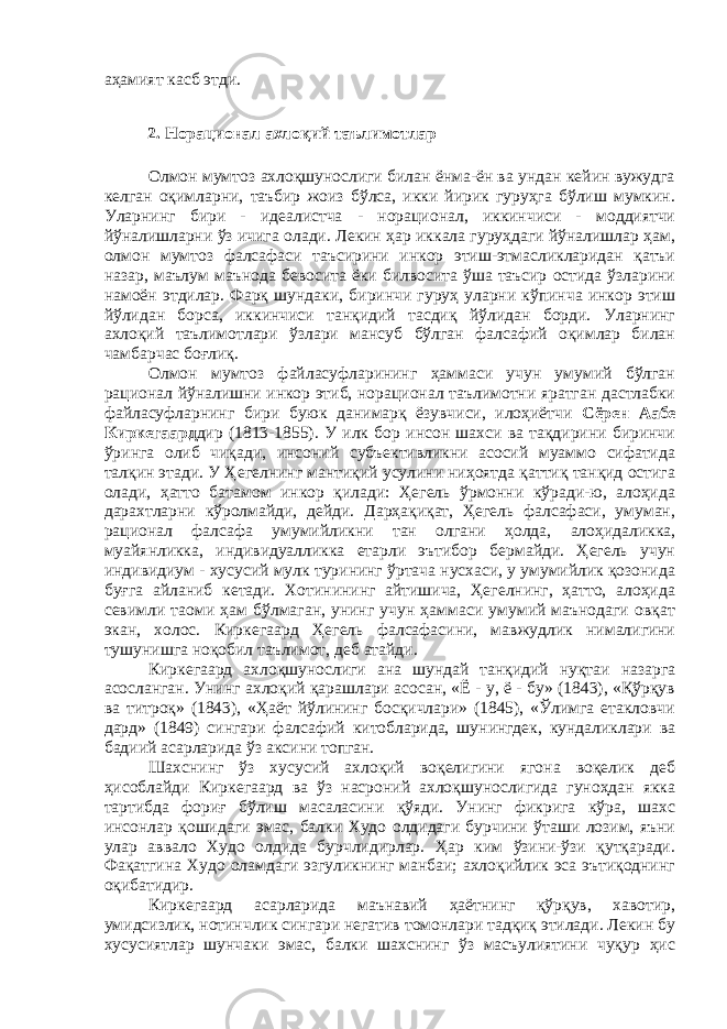 аҳамият касб этди. 2. Норационал ахлоқий таълимотлар Олмон мумтоз ахлоқшунослиги билан ёнма-ён ва ундан кейин вужудга келган оқимларни, таъбир жоиз бўлса, икки йирик гуруҳга бўлиш мумкин. Уларнинг бири - идеалистча - норационал, иккинчиси - моддиятчи йўналишларни ўз ичига олади. Лекин ҳар иккала гуруҳдаги йўналишлар ҳам, олмон мумтоз фалсафаси таъсирини инкор этиш-этмасликларидан қатъи назар, маълум маънода бевосита ёки билвосита ўша таъсир остида ўзларини намоён этдилар. Фарқ шундаки, биринчи гуруҳ уларни кўпинча инкор этиш йўлидан борса, иккинчиси танқидий тасдиқ йўлидан борди. Уларнинг ахлоқий таълимотлари ўзлари мансуб бўлган фалсафий оқимлар билан чамбарчас боғлиқ. Олмон мумтоз файласуфларининг ҳаммаси учун умумий бўлган рационал йўналишни инкор этиб, норационал таълимотни яратган дастлабки файласуфларнинг бири буюк данимарқ ёзувчиси, илоҳиётчи Сёрен Аабе Киркегаард дир (1813-1855). У илк бор инсон шахси ва тақдирини биринчи ўринга олиб чиқади, инсоний субъективликни асосий муаммо сифатида талқин этади. У Ҳегелнинг мантиқий усулини ниҳоятда қаттиқ танқид остига олади, ҳатто батамом инкор қилади: Ҳегель ўрмонни кўради-ю, алоҳида дарахтларни кўролмайди, дейди. Дарҳақиқат, Ҳегель фалсафаси, умуман, рационал фалсафа умумийликни тан олгани ҳолда, алоҳидаликка, муайянликка, индивидуалликка етарли эътибор бермайди. Ҳегель учун индивидиум - хусусий мулк турининг ўртача нусхаси, у умумийлик қозонида буғга айланиб кетади. Хотинининг айтишича, Ҳегелнинг, ҳатто, алоҳида севимли таоми ҳам бўлмаган, унинг учун ҳаммаси умумий маънодаги овқат экан, холос. Киркегаард Ҳегель фалсафасини, мавжудлик нималигини тушунишга ноқобил таълимот, деб атайди. Киркегаард ахлоқшунослиги ана шундай танқидий нуқтаи назарга асосланган. Унинг ахлоқий қарашлари асосан, «Ё - у, ё - бу» (1843), «Қўрқув ва титроқ» (1843), «Ҳаёт йўлининг босқичлари» (1845), «Ўлимга етакловчи дард» (1849) сингари фалсафий китобларида, шунингдек, кундаликлари ва бадиий асарларида ўз аксини топган. Шахснинг ўз хусусий ахлоқий воқелигини ягона воқелик деб ҳисоблайди Киркегаард ва ўз насроний ахлоқшунослигида гуноҳдан якка тартибда фориғ бўлиш масаласини қўяди. Унинг фикрига кўра, шахс инсонлар қошидаги эмас, балки Худо олдидаги бурчини ўташи лозим, яъни улар аввало Худо олдида бурчлидирлар. Ҳар ким ўзини-ўзи қутқаради. Фақатгина Худо оламдаги эзгуликнинг манбаи; ахлоқийлик эса эътиқоднинг оқибатидир. Киркегаард асарларида маънавий ҳаётнинг қўрқув, хавотир, умидсизлик, нотинчлик сингари негатив томонлари тадқиқ этилади. Лекин бу хусусиятлар шунчаки эмас, балки шахснинг ўз масъулиятини чуқур ҳис 