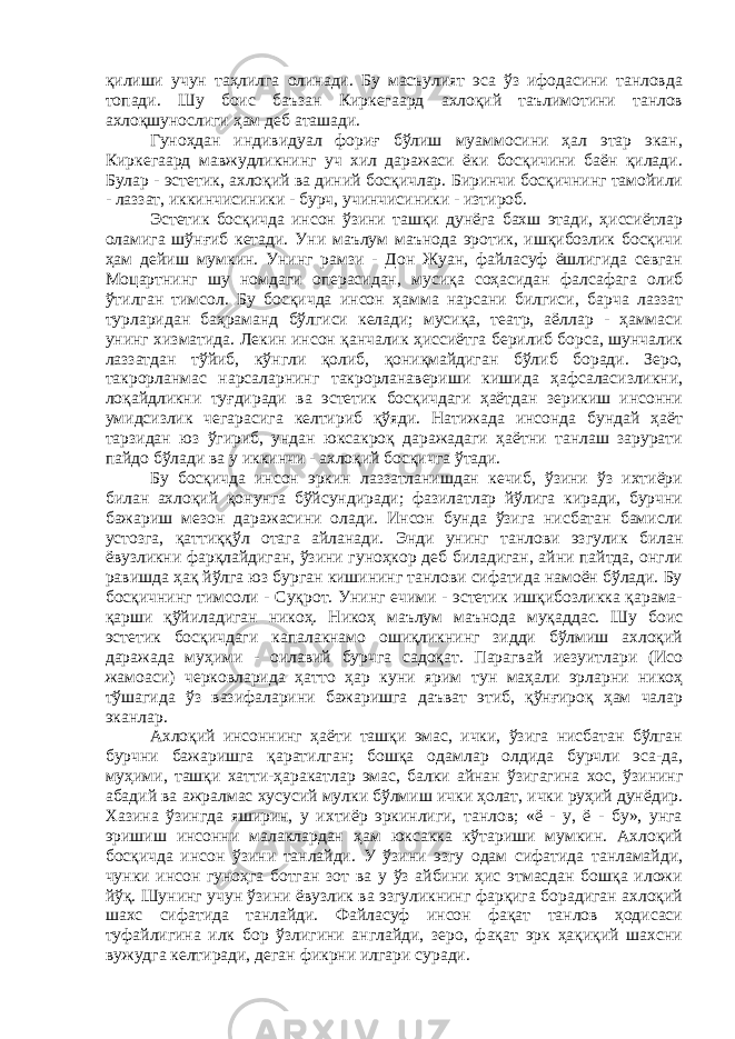 қилиши учун таҳлилга олинади. Бу масъулият эса ўз ифодасини танловда топади. Шу боис баъзан Киркегаард ахлоқий таълимотини танлов ахлоқшунослиги ҳам деб аташади. Гуноҳдан индивидуал фориғ бўлиш муаммосини ҳал этар экан, Киркегаард мавжудликнинг уч хил даражаси ёки босқичини баён қилади. Булар - эстетик, ахлоқий ва диний босқичлар. Биринчи босқичнинг тамойили - лаззат, иккинчисиники - бурч, учинчисиники - изтироб. Эстетик босқичда инсон ўзини ташқи дунёга бахш этади, ҳиссиётлар оламига шўнғиб кетади. Уни маълум маънода эротик, ишқибозлик босқичи ҳам дейиш мумкин. Унинг рамзи - Дон Жуан, файласуф ёшлигида севган Моцартнинг шу номдаги операсидан, мусиқа соҳасидан фалсафага олиб ўтилган тимсол. Бу босқичда инсон ҳамма нарсани билгиси, барча лаззат турларидан баҳраманд бўлгиси келади; мусиқа, театр, аёллар - ҳаммаси унинг хизматида. Лекин инсон қанчалик ҳиссиётга берилиб борса, шунчалик лаззатдан тўйиб, кўнгли қолиб, қониқмайдиган бўлиб боради. Зеро, такрорланмас нарсаларнинг такрорланавериши кишида ҳафсаласизликни, лоқайдликни туғдиради ва эстетик босқичдаги ҳаётдан зерикиш инсонни умидсизлик чегарасига келтириб қўяди. Натижада инсонда бундай ҳаёт тарзидан юз ўгириб, ундан юксакроқ даражадаги ҳаётни танлаш зарурати пайдо бўлади ва у иккинчи - ахлоқий босқичга ўтади. Бу босқичда инсон эркин лаззатланишдан кечиб, ўзини ўз ихтиёри билан ахлоқий қонунга бўйсундиради; фазилатлар йўлига киради, бурчни бажариш мезон даражасини олади. Инсон бунда ўзига нисбатан бамисли устозга, қаттиққўл отага айланади. Энди унинг танлови эзгулик билан ёвузликни фарқлайдиган, ўзини гуноҳкор деб биладиган, айни пайтда, онгли равишда ҳақ йўлга юз бурган кишининг танлови сифатида намоён бўлади. Бу босқичнинг тимсоли - Суқрот. Унинг ечими - эстетик ишқибозликка қарама- қарши қўйиладиган никоҳ. Никоҳ маълум маънода муқаддас. Шу боис эстетик босқичдаги капалакнамо ошиқликнинг зидди бўлмиш ахлоқий даражада муҳими - оилавий бурчга садоқат. Парагвай иезуитлари (Исо жамоаси) черковларида ҳатто ҳар куни ярим тун маҳали эрларни никоҳ тўшагида ўз вазифаларини бажаришга даъват этиб, қўнғироқ ҳам чалар эканлар. Ахлоқий инсоннинг ҳаёти ташқи эмас, ички, ўзига нисбатан бўлган бурчни бажаришга қаратилган; бошқа одамлар олдида бурчли эса-да, муҳими, ташқи хатти-ҳаракатлар эмас, балки айнан ўзигагина хос, ўзининг абадий ва ажралмас хусусий мулки бўлмиш ички ҳолат, ички руҳий дунёдир. Хазина ўзингда яширин, у ихтиёр эркинлиги, танлов; «ё - у, ё - бу», унга эришиш инсонни малаклардан ҳам юксакка кўтариши мумкин. Ахлоқий босқичда инсон ўзини танлайди. У ўзини эзгу одам сифатида танламайди, чунки инсон гуноҳга ботган зот ва у ўз айбини ҳис этмасдан бошқа иложи йўқ. Шунинг учун ўзини ёвузлик ва эзгуликнинг фарқига борадиган ахлоқий шахс сифатида танлайди. Файласуф инсон фақат танлов ҳодисаси туфайлигина илк бор ўзлигини англайди, зеро, фақат эрк ҳақиқий шахсни вужудга келтиради, деган фикрни илгари суради. 