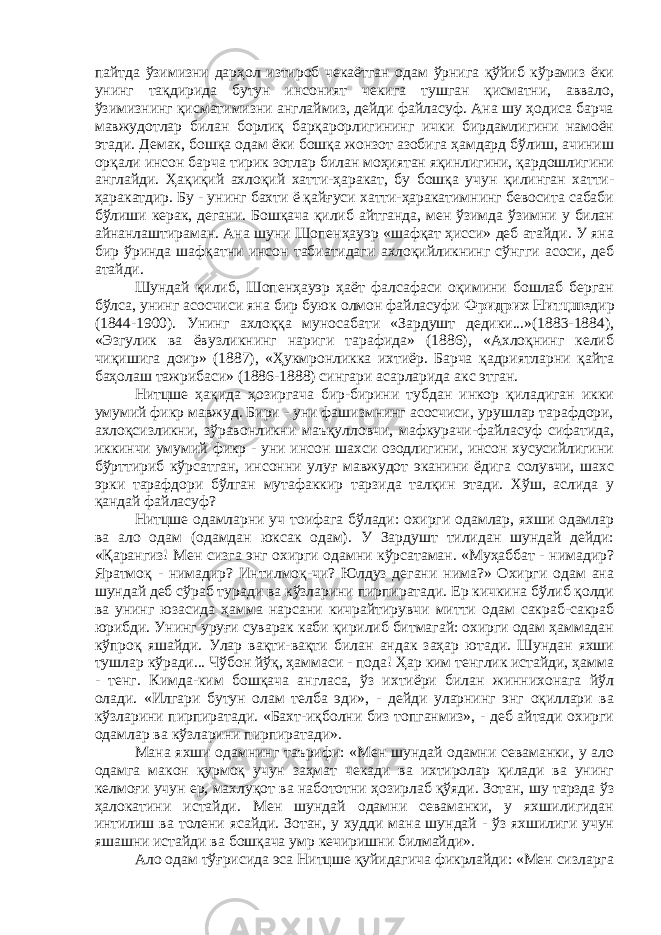 пайтда ўзимизни дарҳол изтироб чекаётган одам ўрнига қўйиб кўрамиз ёки унинг тақдирида бутун инсоният чекига тушган қисматни, аввало, ўзимизнинг қисматимизни англаймиз, дейди файласуф. Ана шу ҳодиса барча мавжудотлар билан борлиқ барқарорлигининг ички бирдамлигини намоён этади. Демак, бошқа одам ёки бошқа жонзот азобига ҳамдард бўлиш, ачиниш орқали инсон барча тирик зотлар билан моҳиятан яқинлигини, қардошлигини англайди. Ҳақиқий ахлоқий хатти-ҳаракат, бу бошқа учун қилинган хатти- ҳаракатдир. Бу - унинг бахти ё қайғуси хатти-ҳаракатимнинг бевосита сабаби бўлиши керак, дегани. Бошқача қилиб айтганда, мен ўзимда ўзимни у билан айнанлаштираман. Ана шуни Шопенҳауэр «шафқат ҳисси» деб атайди. У яна бир ўринда шафқатни инсон табиатидаги ахлоқийликнинг сўнгги асоси, деб атайди. Шундай қилиб, Шопенҳауэр ҳаёт фалсафаси оқимини бошлаб берган бўлса, унинг асосчиси яна бир буюк олмон файласуфи Фридрих Нитцше дир (1844-1900). Унинг ахлоққа муносабати «Зардушт дедики...»(1883-1884), «Эзгулик ва ёвузликнинг нариги тарафида» (1886), «Ахлоқнинг келиб чиқишига доир» (1887), «Ҳукмронликка ихтиёр. Барча қадриятларни қайта баҳолаш тажрибаси» (1886-1888) сингари асарларида акс этган. Нитцше ҳақида ҳозиргача бир-бирини тубдан инкор қиладиган икки умумий фикр мавжуд. Бири - уни фашизмнинг асосчиси, урушлар тарафдори, ахлоқсизликни, зўравонликни маъқулловчи, мафкурачи-файласуф сифатида, иккинчи умумий фикр - уни инсон шахси озодлигини, инсон хусусийлигини бўрттириб кўрсатган, инсонни улуғ мавжудот эканини ёдига солувчи, шахс эрки тарафдори бўлган мутафаккир тарзида талқин этади. Хўш, аслида у қандай файласуф? Нитцше одамларни уч тоифага бўлади: охирги одамлар, яхши одамлар ва ало одам (одамдан юксак одам). У Зардушт тилидан шундай дейди: «Қарангиз! Мен сизга энг охирги одамни кўрсатаман. «Муҳаббат - нимадир? Яратмоқ - нимадир? Интилмоқ-чи? Юлдуз дегани нима?» Охирги одам ана шундай деб сўраб туради ва кўзларини пирпиратади. Ер кичкина бўлиб қолди ва унинг юзасида ҳамма нарсани кичрайтирувчи митти одам сакраб-сакраб юрибди. Унинг уруғи суварак каби қирилиб битмагай: охирги одам ҳаммадан кўпроқ яшайди. Улар вақти-вақти билан андак заҳар ютади. Шундан яхши тушлар кўради... Чўбон йўқ, ҳаммаси - пода! Ҳар ким тенглик истайди, ҳамма - тенг. Кимда-ким бошқача англаса, ўз ихтиёри билан жиннихонага йўл олади. «Илгари бутун олам телба эди», - дейди уларнинг энг оқиллари ва кўзларини пирпиратади. «Бахт-иқболни биз топганмиз», - деб айтади охирги одамлар ва кўзларини пирпиратади». Мана яхши одамнинг таърифи: «Мен шундай одамни севаманки, у ало одамга макон қурмоқ учун заҳмат чекади ва ихтиролар қилади ва унинг келмоғи учун ер, махлуқот ва набототни ҳозирлаб қўяди. Зотан, шу тарзда ўз ҳалокатини истайди. Мен шундай одамни севаманки, у яхшилигидан интилиш ва толени ясайди. Зотан, у худди мана шундай - ўз яхшилиги учун яшашни истайди ва бошқача умр кечиришни билмайди». Ало одам тўғрисида эса Нитцше қуйидагича фикрлайди: «Мен сизларга 