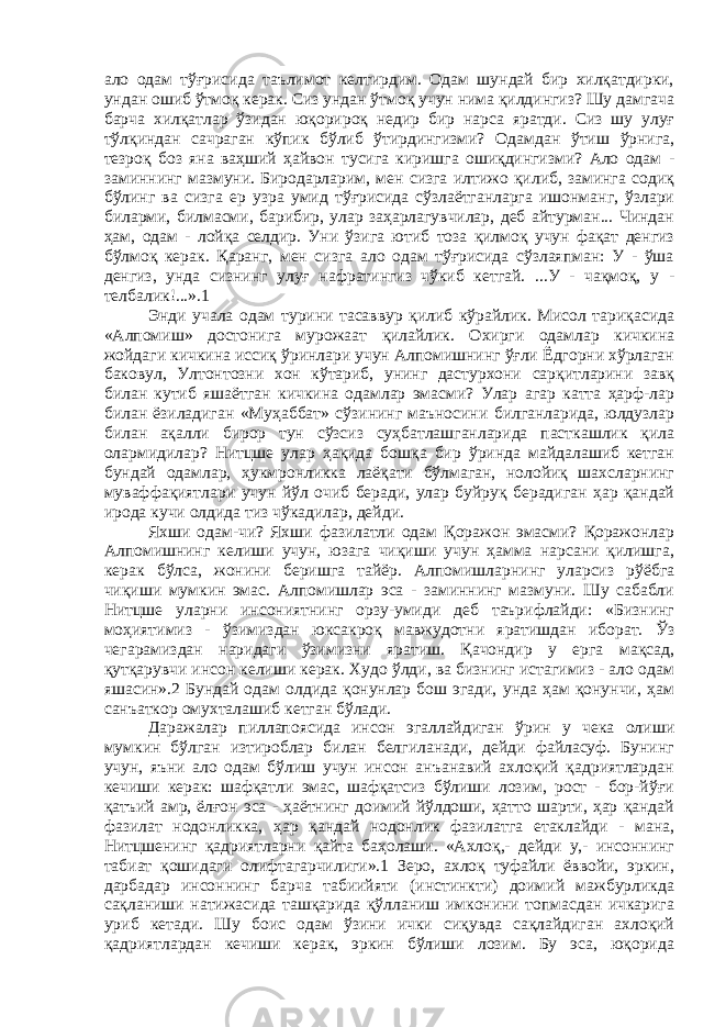 ало одам тўғрисида таълимот келтирдим. Одам шундай бир хилқатдирки, ундан ошиб ўтмоқ керак. Сиз ундан ўтмоқ учун нима қилдингиз? Шу дамгача барча хилқатлар ўзидан юқорироқ недир бир нарса яратди. Сиз шу улуғ тўлқиндан сачраган кўпик бўлиб ўтирдингизми? Одамдан ўтиш ўрнига, тезроқ боз яна ваҳший ҳайвон тусига киришга ошиқдингизми? Ало одам - заминнинг мазмуни. Биродарларим, мен сизга илтижо қилиб, заминга содиқ бўлинг ва сизга ер узра умид тўғрисида сўзлаётганларга ишонманг, ўзлари биларми, билмасми, барибир, улар заҳарлагувчилар, деб айтурман... Чиндан ҳам, одам - лойқа селдир. Уни ўзига ютиб тоза қилмоқ учун фақат денгиз бўлмоқ керак. Қаранг, мен сизга ало одам тўғрисида сўзлаяпман: У - ўша денгиз, унда сизнинг улуғ нафратингиз чўкиб кетгай. ...У - чақмоқ, у - телбалик!...».1 Энди учала одам турини тасаввур қилиб кўрайлик. Мисол тариқасида «Алпомиш» достонига мурожаат қилайлик. Охирги одамлар кичкина жойдаги кичкина иссиқ ўринлари учун Алпомишнинг ўғли Ёдгорни хўрлаган баковул, Ултонтозни хон кўтариб, унинг дастурхони сарқитларини завқ билан кутиб яшаётган кичкина одамлар эмасми? Улар агар катта ҳарф-лар билан ёзиладиган «Муҳаббат» сўзининг маъносини билганларида, юлдузлар билан ақалли бирор тун сўзсиз суҳбатлашганларида пасткашлик қила олармидилар? Нитцше улар ҳақида бошқа бир ўринда майдалашиб кетган бундай одамлар, ҳукмронликка лаёқати бўлмаган, нолойиқ шахсларнинг муваффақиятлари учун йўл очиб беради, улар буйруқ берадиган ҳар қандай ирода кучи олдида тиз чўкадилар, дейди. Яхши одам-чи? Яхши фазилатли одам Қоражон эмасми? Қоражонлар Алпомишнинг келиши учун, юзага чиқиши учун ҳамма нарсани қилишга, керак бўлса, жонини беришга тайёр. Алпомишларнинг уларсиз рўёбга чиқиши мумкин эмас. Алпомишлар эса - заминнинг мазмуни. Шу сабабли Нитцше уларни инсониятнинг орзу-умиди деб таърифлайди: «Бизнинг моҳиятимиз - ўзимиздан юксакроқ мавжудотни яратишдан иборат. Ўз чегарамиздан наридаги ўзимизни яратиш. Қачондир у ерга мақсад, қутқарувчи инсон келиши керак. Худо ўлди, ва бизнинг истагимиз - ало одам яшасин».2 Бундай одам олдида қонунлар бош эгади, унда ҳам қонунчи, ҳам санъаткор омухталашиб кетган бўлади. Даражалар пиллапоясида инсон эгаллайдиган ўрин у чека олиши мумкин бўлган изтироблар билан белгиланади, дейди файласуф. Бунинг учун, яъни ало одам бўлиш учун инсон анъанавий ахлоқий қадриятлардан кечиши керак: шафқатли эмас, шафқатсиз бўлиши лозим, рост - бор-йўғи қатъий амр, ёлғон эса - ҳаётнинг доимий йўлдоши, ҳатто шарти, ҳар қандай фазилат нодонликка, ҳар қандай нодонлик фазилатга етаклайди - мана, Нитцшенинг қадриятларни қайта баҳолаши. «Ахлоқ,- дейди у,- инсоннинг табиат қошидаги олифтагарчилиги».1 Зеро, ахлоқ туфайли ёввойи, эркин, дарбадар инсоннинг барча табиийяти (инстинкти) доимий мажбурликда сақланиши натижасида ташқарида қўлланиш имконини топмасдан ичкарига уриб кетади. Шу боис одам ўзини ички сиқувда сақлайдиган ахлоқий қадриятлардан кечиши керак, эркин бўлиши лозим. Бу эса, юқорида 