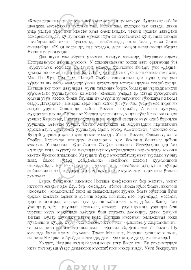 «Хочга парчинланган кимса» деб имзо чекканлиги маълум. Буларнинг сабаби шундаки, мутафаккир инсонни ҳам, Исони ҳам, ахлоқни ҳам севади, лекин улар ўзлари ўзлигини намоён қила олмаганидан, чекига тушган вазифани бажармаганидан, кўтарилиши мумкин бўлган юксакликка кўтарилмаганидан - майдалашиб кетган буюкликдан ғазабланади, алам билан, жаҳл билан фикрлайди. «Жаҳл келганда, ақл кетади», деган мақол назаримизда кўпроқ Нитцшега тааллуқли. Яна шуни ҳам айтиш лозимки, маълум маънода, Нитцшени олмон Нострадамуси дейиш мумкин. У социализмнинг қисқа вақт оралиғида ўта террорчилик воситаси билангина мавжуд бўлишини айтади, уни «даҳшат ҳукмронлиги» деб таърифлайди. Дарҳақиқат, Ленин, Сталин социализми ҳам, Мао Цзе Дун, Пол Пот, Шарқий Оврўпа социализми ҳам жуда қисқа умр кўрди ва шу қисқа муддатда ўзини қатағонлар воситасидагина сақлаб турди. Нитцше энг тинч даврларда, уруш хаёлидан йироқ йилларда тарихда мисли кўрилмаган урушларнинг кетма-кет келиши, уларда ер юзида ҳукмронлик қилиш учун Россия билан бирлашган Оврўпа кучларининг тўқнашуви ҳақида ёзади. Дарҳақиқат, Нитцше вафотидан кейин ўн тўрт йил ўтар-ўтмас Биринчи жаҳон уруши бошланди, кейин Россия инқилоби, Антанта ҳужуми, фуқаролар уруши, Сталин ва Ҳитлер қатағонлари, ундан сўнг Иккинчи жаҳон уруши; Хиросима, Нагасаки фожиалари, миллий озодлик учун олиб борилган урушлар, Вьетнам уруши, Лотин Америкаси ва Африкадаги партизанлик ҳаракатлари, фуқаролар урушлари, Эрон, Ироқ, Афғонистон, Тожикистон... Бундай урушлар ҳозир ҳам давом этмоқда. Унинг Россия, Олмония, ҳатто Оврўпа Иттифоқи ҳақидаги фикрларини ҳам бемалол башорат дейиш мумкин. У олдиндан кўра билган Оврўпа халқлари Иттифоқида ҳар бир алоҳида халқ, жуғрофий мақсадларига мувофиқлашган чегараларда муайян кантон ўрнини эгаллайди. Улардаги ўзаро муносабатларнинг қуролли кучлар эмас, балки «ўзаро фойдалилик» тамойили асосига қурилишини таъкидлайди. Бу Иттифоқнинг тузилганига, тамойили ҳақиқатан «ўзаро фойдалилик» эканига, пул бирлиги «евро»нинг муомалага кирганига ўзимиз гувоҳмиз. Бироқ буларнинг ҳаммаси Нитцше қиёфасининг бир жиҳати, унинг иккинчи жиҳати ҳам бор: бир томондан, табиий танлов йўли билан, иккинчи томондан - миллионлаб ожиз ва омадсизларни зўрлик билан йўқотиш йўли орқали келажак одамини яратиш керак. Нитцше, паст ирқ-ларда, масалан, қора танлиларда, оғриқни ҳис қилиш қобилияти кам, дейди. Бошқа бир ўринда у, ҳаёт - урушлар натижаси, жамият - уруш қуроли, урушдан бош тортиш катта миқёсдаги ҳаётдан бош тортмоқ демакдир, деган фикрни айтади. Булар шунчаки ҳазил эмас. Нитцше инсоният келажагида икки йўналишни кўрди: бири - социализм, иккинчиси - фашизм, у социализмнинг террорлари-ю тенглаштиришларидан нафратланиб, фашизмга ён босди. Шу маънода буюк олмон ёзувчиси Томас Маннинг, Нитцше фашизмни эмас, фашизм Нитцшени бунёдга келтирди, деган фикри ҳам диққатга сазовор.1 Хуллас, Нитцше ахлоқий таълимоти ғоят ўзига хос. Бу таълимотдаги икки хил қараш ўзаро диалектик муносабатни инкор этади. Унга беқарорлик 