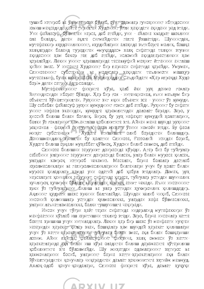 тушиб изтироб ва ўлимга рози бўлиб, сўнг одамлар гуноҳининг ибтидосини ювиш мақсадида қайта тирилган Худонинг ўғли ҳақидаги ақидани рад этади. Уни файласуф, бўлмаган нарса, деб атайди, уни - айлана квадрат шаклини ола билади, деган ақлга сиғмайдиган гапга ўхшатади. Шунингдек, мутафаккир яҳудочиликнинг, яҳудийларни алоҳида эътиборга молик, бошқа халқлардан баланд турадиган «муқаддас» халқ сифатида талқин этувчи ақидасини ҳам бекор гап деб атайди, исломий ақидапарастликни ҳам қоралайди. Лекин унинг қарашларида тасаввуфий моҳият ётганини англаш қийин эмас. У инсонга Худонинг бир парчаси сифатида қарайди. Умуман, Спинозанинг субстанция ва модуслар ҳақидаги таълимоти машҳур мутасаввиф, буюк шоир Шайх Муслиҳиддин Саъдийдаги «Ҳар япроқда Худо бор!» деган сатрни ёдга солади. Мутафаккирнинг фикрига кўра, қалб ёки руҳ доимо ғоялар йиғиндисидан иборат бўлади. Ҳар бир ғоя - интенционал, яъни маълум бир объектга йўналтирилган. Руҳнинг энг яқин объекти эса - унинг ўз вужуди. Шу сабабли файласуф руҳни вужуднинг ғояси деб атайди. Руҳнинг бу сифати унинг нофаол эканидан, вужудга қарамлигидан далолат беради. Зеро, у ҳиссий билиш билан боғлиқ. Бироқ бу руҳ нафақат вужудий ҳолатларни, балки ўз ғояларини ҳам англаш қобилиятига эга. Айнан мана шунда руҳнинг рационал - фаҳмий (интуитив) фаол жиҳати ўзини намоён этади. Бу фаол жиҳат субстанция - Худога етишишга олиб борадиган билишдир. Донишмандлик эришган бу ҳолатни Спиноза, Ғаззолий изидан бориб, Худога билиш орқали муҳаббат қўймоқ, Худони билиб севмоқ, деб атайди. Спиноза билишни зарурият доирасида кўради. Агар биз бу туйғулар сабабини уларнинг зарурияти доирасида билсак, улар билан муроса қилсак, улардан камроқ изтироб чекамиз. Масалан, барча болалар дастлаб юролмасликлари ва гапиролмасликларини билганлари учун бу ҳолат билан муроса қиладилар ҳамда уни одатий деб қабул этадилар. Демак, руҳ нарсаларга қанчалик зарурият сифатида қараса, туйғулар устидан шунчалик кучлироқ ҳукмрон бўлади ва улардан камроқ азият чекади. Яъни инсоннинг эрки ўз туйғуларини билиш ва улар устидан ҳукмронлик қилишдадир. Ақлнинг қудрати шахс эркини белгилайди. Шундан келиб чиқиб, Спиноза инсоний қилмишлар устидан кулмасликка, улардан хафа бўлмасликка, уларни лаънатламасликка, балки тушунишга чақиради. Инсон учун тўғри ҳаёт тарзи сифатида нидерланд мутафаккири ўз манфаатини кўзлаб иш юритишни таклиф этади. Зеро, барча инсонлар катта бахтга эришиш учун интиладилар. Лекин ҳар бир шахс ўз манфаати нуқтаи назаридан ҳаракат қилар экан, бошқалар ҳам шундай ҳаракат қилишлари учун ўз хатти-ҳаракатларини туйғулар билан эмас, ақл билан бошқариши лозим. Айни пайтда, файласуфнинг фикрича, халқ оммаси ўз хатти- ҳаракатларида ақл билан иш кўра оладиган билиш даражасига кўтарилиш қобилиятига эга бўлолмайди. Шу жиҳатдан одамларнинг эҳтирос ва ҳаяжонларини босиб, уларнинг барча хатти-ҳаракатларини ақл билан йўналтирадиган қонунлар чиқарадиган давлат ҳокимиятига эҳтиёж мавжуд. Ахлоқ-одоб қонун-қоидалари, Спиноза фикрига кўра, давлат ҳуқуқи 