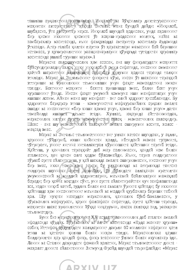 ташлаш орқалигина эришилади. Инқилоб ва йўқсиллар диктатурасининг моҳиятан авторитарлиги ҳақида Энгельс мана бундай дейди: «Инқилоб, шубҳасиз, ўта авторитар нарса. Инқилоб шундай ҳодисаки, унда аҳолининг бир қисми иккинчи қисмига ўз хоҳиш-иродасини милтиқ, найза ва замбараклар воситасида, яъни фавқулодда авторитар воситалар ёрдамида ўтказади. Агар ғалаба қилган партия ўз ҳаракатлари мевасини бой беришни истамаса, у ҳукмронлигини реакционерларни қўрқувда тутадиган қуроллар воситасида ушлаб туриши керак».1 Марксча ахлоқшунослик ҳам асосан, ана шу фикрлардаги моҳиятга бўйсундирилади: ахлоқ ички инқилобий омил сифатида, инсонни омманинг ҳаётий шароитини яхшилашга сафарбар қилувчи ҳодиса тарзида талқин этилади. Маркс ва Энгельснинг фикрига кўра, инсон ўз шахсини тараққий эттириши ва эркинликни таъминлаши учун фақат жамоадагина имкон топади. Бахтнинг моҳияти - бахтга эришишда эмас, балки бахт учун курашнинг ўзида. Инсон фақат умумий коммуна иши манфаатлари учун яшаши лозим. Айнан мана шу манфаат - энг олий қадрият ҳисобланади. Бу қадриятни барқарор этиш - коммунистча мафкуравийлик орқали амалга ошади ва инсониятни «бир киши ҳамма учун, ҳамма бир киши учун» деган тамойилда яшашга даъват этади. Хуллас, юқорида айтганимиздек, марксчилик илгари сурган коммунистча ахлоқ - жамоатчилик ахлоқидир. Шахс - ана шу жамоатчилик ахлоқини амалга оширувчи восита, холос - мақсад эмас. Маркс ва Энгельс таълимотининг энг улкан хатоси шундаки, у ақлли, қоринни тўйдириб, яхши кийинган ҳолда, ибтидоий жамоа тузумига, тўғрироғи, унинг янгича интеллектуал кўринишига қайтишни тарғиб этади. Қайтиш, у қанчалик тараққиёт деб жар солинмасин, қандай ном билан аталмасин, ҳеч қачон олға қадам бўлолмайди. Яъни, тарих ғилдирагини зўрлаб ортга айлантириш, у қай шаклда амалга оширилмасин, инсоният учун бир эмас, икки томонлама зарар: бу улканликда ва оғирликда тенгсиз ғилдирак шунчаки ортга юрмайди, ўз йўлидаги аллақачон яратилган умуминсоний ва миллий қадриятларни, маънавий бойликларни мажақлаб боради; бир қанча вақтдан сўнг, уни ортга айлантираётган куч заифлашганда эса, издан чиқиб кетиб, зудлик билан яна аввалги ўрнига қайтади; бу иккинчи қайтишда ҳам инсониятнинг маънавий ва моддий қурбонлар бериши табиий ҳол. Шу нуқтаи назардан марксчилик, қанчалик бўяб-бежалмасин, у зўравонлик мафкураси, қорин фалсафаси сифатида, ортга қайтиш тарзида, моҳиятан шахс эркинлигини йўққа чиқарувчи, юксак ахлоққа зид, реакцион таълимотдир. Буни биз марксчиликнинг ХХ асрдаги ленинчилик деб аталган амалий ифодасида кўрдик. Зўравонлик ва ёлғон воситасида «Ерда жаннат қуриш» собиқ Иттифоқ ҳудудидаги халқларнинг деярли 60 миллион нафарини қатл этиш ва қатағон қилиш билан ниҳоя топди. Марксчиликка қарши билдирилган ҳар қандай фикр, фикр эгасининг ўлими билан якунланар эди. Ленин ва Сталин давридаги фожеий ҳолатни, Маркс таълимотининг динга - жаҳолат динига айланганини Зигмунд Фройд шундай таърифлайди: «Маркс 