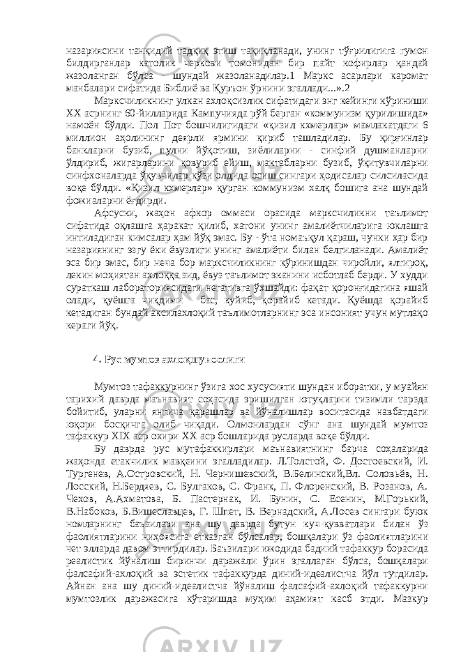 назариясини танқидий тадқиқ этиш тақиқланади, унинг тўғрилигига гумон билдирганлар католик черкови томонидан бир пайт кофирлар қандай жазоланган бўлса - шундай жазоланадилар.1 Маркс асарлари каромат манбалари сифатида Библиё ва Қуръон ўрнини эгаллади...».2 Марксчиликнинг улкан ахлоқсизлик сифатидаги энг кейинги кўриниши ХХ асрнинг 60-йилларида Кампучияда рўй берган «коммунизм қурилишида» намоён бўлди. Пол Пот бошчилигидаги «қизил кхмерлар» мамлакатдаги 6 миллион аҳолининг деярли ярмини қириб ташладилар. Бу қирғинлар банкларни бузиб, пулни йўқотиш, зиёлиларни - синфий душманларни ўлдириб, жигарларини қовуриб ейиш, мактабларни бузиб, ўқитувчиларни синфхоналарда ўқувчилар кўзи олдида осиш сингари ҳодисалар силсиласида воқе бўлди. «Қизил кхмерлар» қурган коммунизм халқ бошига ана шундай фожиаларни ёғдирди. Афсуски, жаҳон афкор оммаси орасида марксчиликни таълимот сифатида оқлашга ҳаракат қилиб, хатони унинг амалиётчиларига юклашга интиладиган кимсалар ҳам йўқ эмас. Бу - ўта номаъқул қараш, чунки ҳар бир назариянинг эзгу ёки ёвузлиги унинг амалиёти билан белгиланади. Амалиёт эса бир эмас, бир неча бор марксчиликнинг кўринишдан чиройли, ялтироқ, лекин моҳиятан ахлоққа зид, ёвуз таълимот эканини исботлаб берди. У худди сураткаш лабораториясидаги негативга ўхшайди: фақат қоронғидагина яшай олади, қуёшга чиқдими - бас, куйиб, қорайиб кетади. Қуёшда қорайиб кетадиган бундай аксилахлоқий таълимотларнинг эса инсоният учун мутлақо кераги йўқ. 4. Рус мумтоз ахлоқшунослиги Мумтоз тафаккурнинг ўзига хос хусусияти шундан иборатки, у муайян тарихий даврда маънавият соҳасида эришилган ютуқларни тизимли тарзда бойитиб, уларни янгича қарашлар ва йўналишлар воситасида навбатдаги юқори босқичга олиб чиқади. Олмонлардан сўнг ана шундай мумтоз тафаккур XIX аср охири ХХ аср бошларида русларда воқе бўлди. Бу даврда рус мутафаккирлари маънавиятнинг барча соҳаларида жаҳонда етакчилик мавқеини эгалладилар. Л.Толстой, Ф. Достоевский, И. Тургенев, А.Островский, Н. Чернишевский, В.Белинский,Вл. Соловьёв, Н. Лосский, Н.Бердяев, С. Булгаков, С. Франк, П. Флоренский, В. Розанов, А. Чехов, А.Ахматова, Б. Пастернак, И. Бунин, С. Есенин, М.Горький, В.Набоков, Б.Вишеславцев, Г. Шпет, В. Вернадский, А.Лосев сингари буюк номларнинг баъзилари ана шу даврда бутун куч-қувватлари билан ўз фаолиятларини ниҳоясига етказган бўлсалар, бошқалари ўз фаолиятларини чет элларда давом эттирдилар. Баъзилари ижодида бадиий тафаккур борасида реалистик йўналиш биринчи даражали ўрин эгаллаган бўлса, бошқалари фалсафий-ахлоқий ва эстетик тафаккурда диний-идеалистча йўл тутдилар. Айнан ана шу диний-идеалистча йўналиш фалсафий-ахлоқий тафаккурни мумтозлик даражасига кўтаришда муҳим аҳамият касб этди. Мазкур 