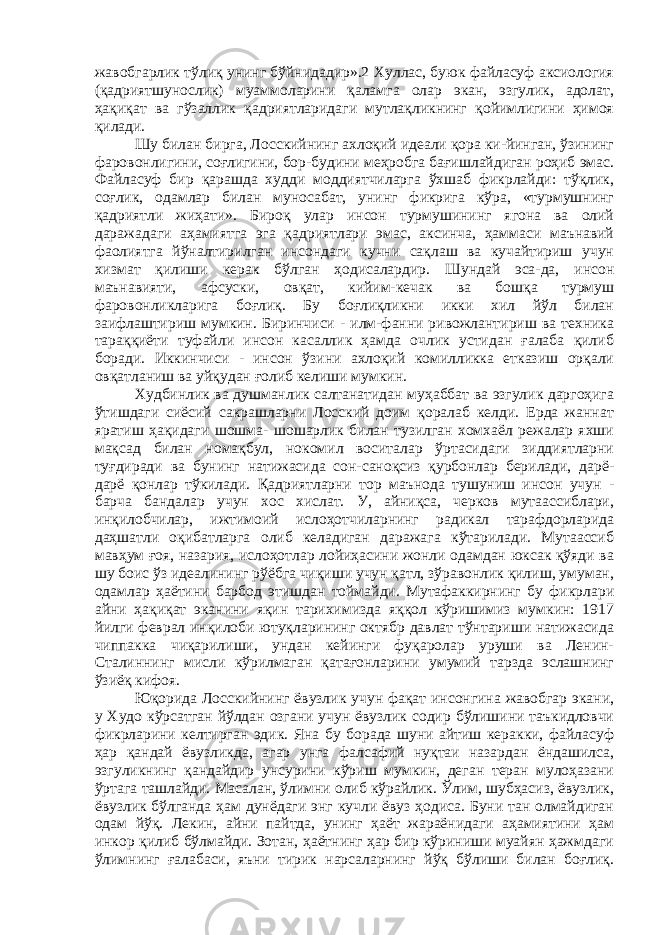 жавобгарлик тўлиқ унинг бўйнидадир».2 Хуллас, буюк файласуф аксиология (қадриятшунослик) муаммоларини қаламга олар экан, эзгулик, адолат, ҳақиқат ва гўзаллик қадриятларидаги мутлақликнинг қойимлигини ҳимоя қилади. Шу билан бирга, Лосскийнинг ахлоқий идеали қора ки-йинган, ўзининг фаровонлигини, соғлигини, бор-будини меҳробга бағишлайдиган роҳиб эмас. Файласуф бир қарашда худди моддиятчиларга ўхшаб фикрлайди: тўқлик, соғлик, одамлар билан муносабат, унинг фикрига кўра, «турмушнинг қадриятли жиҳати». Бироқ улар инсон турмушининг ягона ва олий даражадаги аҳамиятга эга қадриятлари эмас, аксинча, ҳаммаси маънавий фаолиятга йўналтирилган инсондаги кучни сақлаш ва кучайтириш учун хизмат қилиши керак бўлган ҳодисалардир. Шундай эса-да, инсон маънавияти, афсуски, овқат, кийим-кечак ва бошқа турмуш фаровонликларига боғлиқ. Бу боғлиқликни икки хил йўл билан заифлаштириш мумкин. Биринчиси - илм-фанни ривожлантириш ва техника тараққиёти туфайли инсон касаллик ҳамда очлик устидан ғалаба қилиб боради. Иккинчиси - инсон ўзини ахлоқий комилликка етказиш орқали овқатланиш ва уйқудан ғолиб келиши мумкин. Худбинлик ва душманлик салтанатидан муҳаббат ва эзгулик даргоҳига ўтишдаги сиёсий сакрашларни Лосский доим қоралаб келди. Ерда жаннат яратиш ҳақидаги шошма- шошарлик билан тузилган хомхаёл режалар яхши мақсад билан номақбул, нокомил воситалар ўртасидаги зиддиятларни туғдиради ва бунинг натижасида сон-саноқсиз қурбонлар берилади, дарё- дарё қонлар тўкилади. Қадриятларни тор маънода тушуниш инсон учун - барча бандалар учун хос хислат. У, айниқса, черков мутаассиблари, инқилобчилар, ижтимоий ислоҳотчиларнинг радикал тарафдорларида даҳшатли оқибатларга олиб келадиган даражага кўтарилади. Мутаассиб мавҳум ғоя, назария, ислоҳотлар лойиҳасини жонли одамдан юксак қўяди ва шу боис ўз идеалининг рўёбга чиқиши учун қатл, зўравонлик қилиш, умуман, одамлар ҳаётини барбод этишдан тоймайди. Мутафаккирнинг бу фикрлари айни ҳақиқат эканини яқин тарихимизда яққол кўришимиз мумкин: 1917 йилги феврал инқилоби ютуқларининг октябр давлат тўнтариши натижасида чиппакка чиқарилиши, ундан кейинги фуқаролар уруши ва Ленин- Сталиннинг мисли кўрилмаган қатағонларини умумий тарзда эслашнинг ўзиёқ кифоя. Юқорида Лосскийнинг ёвузлик учун фақат инсонгина жавобгар экани, у Худо кўрсатган йўлдан озгани учун ёвузлик содир бўлишини таъкидловчи фикрларини келтирган эдик. Яна бу борада шуни айтиш керакки, файласуф ҳар қандай ёвузликда, агар унга фалсафий нуқтаи назардан ёндашилса, эзгуликнинг қандайдир унсурини кўриш мумкин, деган теран мулоҳазани ўртага ташлайди. Масалан, ўлимни олиб кўрайлик. Ўлим, шубҳасиз, ёвузлик, ёвузлик бўлганда ҳам дунёдаги энг кучли ёвуз ҳодиса. Буни тан олмайдиган одам йўқ. Лекин, айни пайтда, унинг ҳаёт жараёнидаги аҳамиятини ҳам инкор қилиб бўлмайди. Зотан, ҳаётнинг ҳар бир кўриниши муайян ҳажмдаги ўлимнинг ғалабаси, яъни тирик нарсаларнинг йўқ бўлиши билан боғлиқ. 