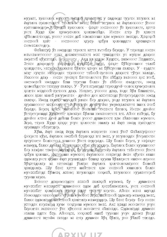 мурват, эркинлик менинг ижодий қувватим, у олдимда турган эзгулик ва ёвузлик оралиғидаги танловим эмас, балки эзгулик ва ёвузликнинг ўзини яратишимдир».2 Бундай эркинлик - фақат инсоннинг ўз эркинлиги, ҳатто унга Худо ҳам ҳукмронлик қилолмайди. Инсон агар ўз ҳолига қўйилмаганида, унинг инсон деб номланиши ҳам мумкин эмасди. Ҳақиқий инсоний ҳаёт - инсоннинг қарор қабул қилишдаги қуюшқонга сиғмаслигидир. Файласуф ўз ижодида тарихга катта эътибор беради. У тарихда инсон маънавиятининг ички диалектикасига мос тушадиган уч муҳим даврни ажратиб кўрсатади. Биринчиси - Аҳд ул-қадим Худоси, оламнинг Подшоси, Эгаси давридаги инсондан муҳаббат эмас, фақат бўйсунишни талаб қиладиган, насронийликкача бўлган қонун ва бўйсуниш ахлоқи. У - ердаги вақт нуқтаи назаридан тарихнинг табиий-органик даврига тўғри келади. Иккинчи давр - инсон гуноҳга ботганлигига ўзи айбдор эканини ҳис этиб, ижтимоий ижоддан бош тортиш билан ўз айбини ювадиган, ижод қилмайдиган тазарру ахлоқи. У - Ўрта асрларда таркидунё-чилик ҳукмронлик қилган маданий-органик давр. Ниҳоят, учинчи давр, энди йўл бошлаган, лекин ҳали келиб улгурмаган - дунёни дин воситасида ўзгартирадиган ижод ахлоқи. Ижод ахлоқи шундай улкан бир даврки, унда эзгулик ва ёвузлик курашининг кескинлиги - ё ўзгарган дунёга ёки умумҳалокатга эшик очиб беради. Бироқ қайси эшикнинг очилиши инсонга боғлиқ. Инсон дунёни ўзгартиришда Худонинг ҳамкори бўлиш имкониятига эга. Айни пайтда, бу дунёни ягона дунё дейиш билан унинг душманига ҳам айланиши мумкин. Зеро, тарих Худо ҳаққи учун қилинган ишлар ва ёвуз ижод орасидаги курашдан иборатдир. Хўш, ёвуз ижод ёхуд ёвузлик моҳиятан нима ўзи? Файласуфнинг фикрига кўра, ёвузлик ижобий борлиққа эга эмас, у эзгуликдан ўғирланган хусусияти билангина кишини ўзига оғдиради. Шу билан бирга, у нафақат мавжуд, балки дунёда эзгуликдан кўра кўпроқдир. Ёвузлик билан курашнинг бир хавфли томони шундаки, бу кураш беихтиёр ёвузлик табиатини ўзига қабул қилиши, юқтириши мумкин; ёвузликни ниҳоятда ёмон кўрган яхши одамлар унга қарши ёвуз усуллардан бошқа кураш йўлларига ишонч-ларини йўқотадилар ва натижада ўзлари ёвузлик қилганликларини билмай қоладилар. Шу боис ҳатто шайтонга ҳам инсоний яхшилик билан муносабатда бўлмоқ лозим; эзгуликдан чиқмай, эзгуликни нурлантириб туриш керак. Бизнинг давримиздаги асосий ахлоқий муаммо, бу - душманга муносабат масаласи: душманни одам деб ҳисобламаслик, унга инсоний муносабат қилмаслик ҳозир одат тусига кирган. Айнан мана шунда Инжилдан чекинишни кўриш мумкин. Зеро, шайтоний одамлар мавжуд эмас, балки одамларда шайтоний ҳолатлар мавжуддир. Шу боис бирор- бир инсон устидан пировард ҳукм чиқариш мумкин эмас. Акс ҳолда жиноятчи учун берилган жазонинг ўзи кўпинча жиноятга айланади. Одамларда душман излаш одати бор. Айниқса, инқилоб яшаб туриши учун доимо ўзида душманга эҳтиёж сезади ва агар душман йўқ бўлса, уни ўйлаб топади. 