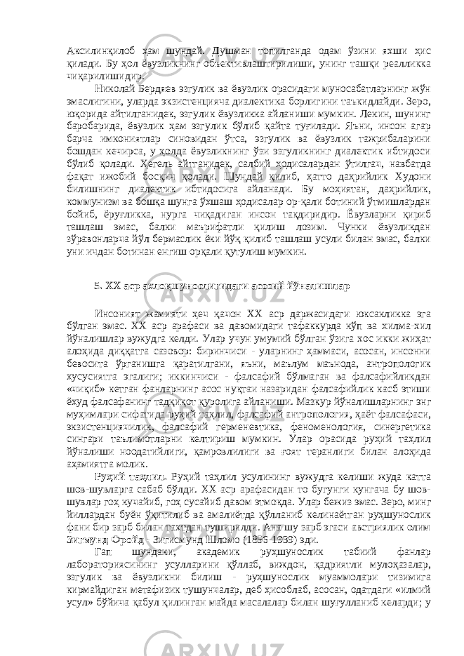 Аксилинқилоб ҳам шундай. Душман топилганда одам ўзини яхши ҳис қилади. Бу ҳол ёвузликнинг объективлаштирилиши, унинг ташқи реалликка чиқарилишидир. Николай Бердяев эзгулик ва ёвузлик орасидаги муносабатларнинг жўн эмаслигини, уларда экзистенцияча диалектика борлигини таъкидлайди. Зеро, юқорида айтилганидек, эзгулик ёвузликка айланиши мумкин. Лекин, шунинг баробарида, ёвузлик ҳам эзгулик бўлиб қайта туғилади. Яъни, инсон агар барча имкониятлар синовидан ўтса, эзгулик ва ёвузлик тажрибаларини бошдан кечирса, у ҳолда ёвузликнинг ўзи эзгуликнинг диалектик ибтидоси бўлиб қолади. Ҳегель айтганидек, салбий ҳодисалардан ўтилгач, навбатда фақат ижобий босқич қолади. Шундай қилиб, ҳатто даҳрийлик Худони билишнинг диалектик ибтидосига айланади. Бу моҳиятан, даҳрийлик, коммунизм ва бошқа шунга ўхшаш ҳодисалар ор-қали ботиний ўтмишлардан бойиб, ёруғликка, нурга чиқадиган инсон тақдиридир. Ёвузларни қириб ташлаш эмас, балки маърифатли қилиш лозим. Чунки ёвузликдан зўравонларча йўл бермаслик ёки йўқ қилиб ташлаш усули билан эмас, балки уни ичдан ботинан енгиш орқали қутулиш мумкин. 5. ХХ аср ахлоқшунослигидаги асосий йўналишлар Инсоният жамияти ҳеч қачон XX аср даржасидаги юксакликка эга бўлган эмас. ХХ аср арафаси ва давомидаги тафаккурда кўп ва хилма-хил йўналишлар вужудга келди. Улар учун умумий бўлган ўзига хос икки жиҳат алоҳида диққатга сазовор: биринчиси - уларнинг ҳаммаси, асосан, инсонни бевосита ўрганишга қаратилгани, яъни, маълум маънода, антропологик хусусиятга эгалиги; иккинчиси - фалсафий бўлмаган ва фалсафийликдан «чиқиб» кетган фанларнинг асос нуқтаи назаридан фалсафийлик касб этиши ёхуд фалсафанинг тадқиқот қуролига айланиши. Мазкур йўналишларнинг энг муҳимлари сифатида руҳий таҳлил, фалсафий антропология, ҳаёт фалсафаси, экзистенциячилик, фалсафий герменевтика, феноменология, синергетика сингари таълимотларни келтириш мумкин. Улар орасида руҳий таҳлил йўналиши ноодатийлиги, қамровлилиги ва ғоят теранлиги билан алоҳида аҳамиятга молик. Руҳий таҳлил. Руҳий таҳлил усулининг вужудга келиши жуда катта шов-шувларга сабаб бўлди. ХХ аср арафасидан то бугунги кунгача бу шов- шувлар гоҳ кучайиб, гоҳ сусайиб давом этмоқда. Улар бежиз эмас. Зеро, минг йиллардан буён ўқитилиб ва амалиётда қўлланиб келинаётган руҳшунослик фани бир зарб билан тахтдан туширилди. Ана шу зарб эгаси австриялик олим Зигмунд Фройд - Зигисмунд Шломо (1856-1939) эди. Гап шундаки, академик руҳшунослик табиий фанлар лабораториясининг усулларини қўллаб, виждон, қадриятли мулоҳазалар, эзгулик ва ёвузликни билиш - руҳшунослик муаммолари тизимига кирмайдиган метафизик тушунчалар, деб ҳисоблаб, асосан, одатдаги «илмий усул» бўйича қабул қилинган майда масалалар билан шуғулланиб келарди; у 