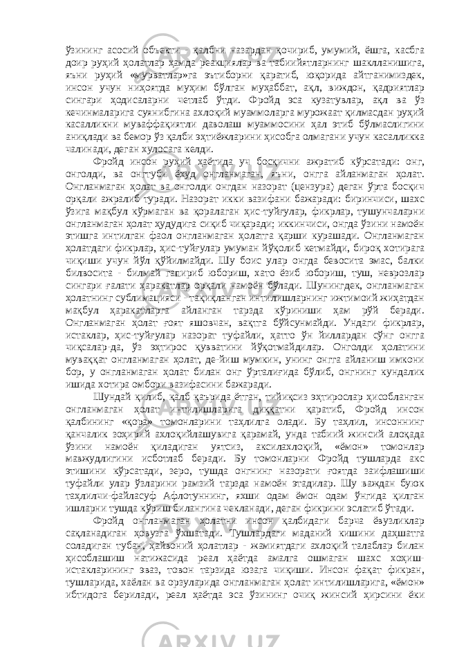 ўзининг асосий объекти - қалбни назардан қочириб, умумий, ёшга, касбга доир руҳий ҳолатлар ҳамда реакциялар ва табиийятларнинг шаклланишига, яъни руҳий «мурватлар»га эътиборни қаратиб, юқорида айтганимиздек, инсон учун ниҳоятда муҳим бўлган муҳаббат, ақл, виждон, қадриятлар сингари ҳодисаларни четлаб ўтди. Фройд эса кузатувлар, ақл ва ўз кечинмаларига суянибгина ахлоқий муаммоларга мурожаат қилмасдан руҳий касалликни муваффақиятли даволаш муаммосини ҳал этиб бўлмаслигини аниқлади ва бемор ўз қалби эҳтиёжларини ҳисобга олмагани учун касалликка чалинади, деган хулосага келди. Фройд инсон руҳий ҳаётида уч босқични ажратиб кўрсатади: онг, онголди, ва онгтуби ёхуд онгланмаган, яъни, онгга айланмаган ҳолат. Онгланмаган ҳолат ва онголди онгдан назорат (цензура) деган ўрта босқич орқали ажралиб туради. Назорат икки вазифани бажаради: биринчиси, шахс ўзига мақбул кўрмаган ва қоралаган ҳис-туйғулар, фикрлар, тушунчаларни онгланмаган ҳолат ҳудудига сиқиб чиқаради; иккинчиси, онгда ўзини намоён этишга интилган фаол онгланмаган ҳолатга қарши курашади. Онгланмаган ҳолатдаги фикрлар, ҳис-туйғулар умуман йўқолиб кетмайди, бироқ хотирага чиқиши учун йўл қўйилмайди. Шу боис улар онгда бевосита эмас, балки билвосита - билмай гапириб юбориш, хато ёзиб юбориш, туш, неврозлар сингари ғалати ҳаракатлар орқали намоён бўлади. Шунингдек, онгланмаган ҳолатнинг сублимацияси - тақиқланган интилишларнинг ижтимоий жиҳатдан мақбул ҳаракатларга айланган тарзда кўриниши ҳам рўй беради. Онгланмаган ҳолат ғоят яшовчан, вақтга бўйсунмайди. Ундаги фикрлар, истаклар, ҳис-туйғулар назорат туфайли, ҳатто ўн йиллардан сўнг онгга чиқсалар-да, ўз эҳтирос қувватини йўқотмайдилар. Онголди ҳолатини муваққат онгланмаган ҳолат, де-йиш мумкин, унинг онгга айланиш имкони бор, у онгланмаган ҳолат билан онг ўрталиғида бўлиб, онгнинг кундалик ишида хотира омбори вазифасини бажаради. Шундай қилиб, қалб қаърида ётган, тийиқсиз эҳтирослар ҳисобланган онгланмаган ҳолат интилишларига диққатни қаратиб, Фройд инсон қалбининг «қора» томонларини таҳлилга олади. Бу таҳлил, инсоннинг қанчалик зоҳирий ахлоқийлашувига қарамай, унда табиий жинсий алоқада ўзини намоён қиладиган уятсиз, аксилахлоқий, «ёмон» томонлар мавжудлигини исботлаб беради. Бу томонларни Фройд тушларда акс этишини кўрсатади, зеро, тушда онгнинг назорати ғоятда заифлашиши туфайли улар ўзларини рамзий тарзда намоён этадилар. Шу важдан буюк таҳлилчи-файласуф Афлотуннинг, яхши одам ёмон одам ўнгида қилган ишларни тушда кўриш билангина чекланади, деган фикрини эслатиб ўтади. Фройд онгланмаган ҳолатни инсон қалбидаги барча ёвузликлар сақланадиган ҳовузга ўхшатади. Тушлардаги маданий кишини даҳшатга соладиган тубан, ҳайвоний ҳолатлар - жамиятдаги ахлоқий талаблар билан ҳисоблашиш натижасида реал ҳаётда амалга ошмаган шахс хоҳиш- истакларининг эваз, товон тарзида юзага чиқиши. Инсон фақат фикран, тушларида, хаёлан ва орзуларида онгланмаган ҳолат интилишларига, «ёмон» ибтидога берилади, реал ҳаётда эса ўзининг очиқ жинсий ҳирсини ёки 