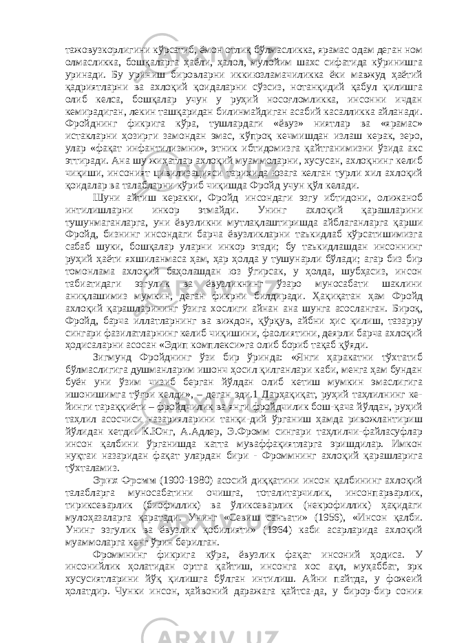 тажовузкорлигини кўрсатиб, ёмон отлиқ бўлмасликка, ярамас одам деган ном олмасликка, бошқаларга ҳаёли, ҳалол, мулойим шахс сифатида кўринишга уринади. Бу уриниш бировларни иккиюзламачиликка ёки мавжуд ҳаётий қадриятларни ва ахлоқий қоидаларни сўзсиз, нотанқидий қабул қилишга олиб келса, бошқалар учун у руҳий носоғломликка, инсонни ичдан кемирадиган, лекин ташқаридан билинмайдиган асабий касалликка айланади. Фройднинг фикрига кўра, тушлардаги «ёвуз» ниятлар ва «ярамас» истакларни ҳозирги замондан эмас, кўпроқ кечмишдан излаш керак, зеро, улар «фақат инфантилизмни», этник ибтидомизга қайтганимизни ўзида акс эттиради. Ана шу жиҳатлар ахлоқий муаммоларни, хусусан, ахлоқнинг келиб чиқиши, инсоният цивилизацияси тарихида юзага келган турли хил ахлоқий қоидалар ва талабларни кўриб чиқишда Фройд учун қўл келади. Шуни айтиш керакки, Фройд инсондаги эзгу ибтидони, олижаноб интилишларни инкор этмайди. Унинг ахлоқий қарашларини тушунмаганларга, уни ёвузликни мутлақлаштиришда айблаганларга қарши Фройд, бизнинг инсондаги барча ёвузликларни таъкидлаб кўрсатишимизга сабаб шуки, бошқалар уларни инкор этади; бу таъкидлашдан инсоннинг руҳий ҳаёти яхшиланмаса ҳам, ҳар ҳолда у тушунарли бўлади; агар биз бир томонлама ахлоқий баҳолашдан юз ўгирсак, у ҳолда, шубҳасиз, инсон табиатидаги эзгулик ва ёвузликнинг ўзаро муносабати шаклини аниқлашимиз мумкин, деган фикрни билдиради. Ҳақиқатан ҳам Фройд ахлоқий қарашларининг ўзига хослиги айнан ана шунга асосланган. Бироқ, Фройд, барча иллатларнинг ва виждон, қўрқув, айбни ҳис қилиш, тазарру сингари фазилатларнинг келиб чиқишини, фаолиятини, деярли барча ахлоқий ҳодисаларни асосан «Эдип комплекси»га олиб бориб тақаб қўяди. Зигмунд Фройднинг ўзи бир ўринда: «Янги ҳаракатни тўхтатиб бўлмаслигига душманларим ишонч ҳосил қилганлари каби, менга ҳам бундан буён уни ўзим чизиб берган йўлдан олиб кетиш мумкин эмаслигига ишонишимга тўғри келди», – деган эди.1 Дарҳақиқат, руҳий таҳлилнинг ке- йинги тараққиёти – фройдчилик ва янги фройдчилик бош-қача йўлдан, руҳий таҳлил асосчиси назарияларини танқи-дий ўрганиш ҳамда ривожлантириш йўлидан кетди. К.Юнг, А.Адлер, Э.Фромм сингари таҳлилчи-файласуфлар инсон қалбини ўрганишда катта муваффақиятларга эришдилар. Имкон нуқтаи назаридан фақат улардан бири - Фроммнинг ахлоқий қарашларига тўхталамиз. Эрих Фромм (1900-1980) асосий диққатини инсон қалбининг ахлоқий талабларга муносабатини очишга, тоталитарчилик, инсонпарварлик, тириксеварлик (биофиллик) ва ўликсеварлик (некрофиллик) ҳақидаги мулоҳазаларга қаратади. Унинг «Севиш санъати» (1956), «Инсон қалби. Унинг эзгулик ва ёвузлик қобилияти» (1964) каби асарларида ахлоқий муаммоларга кенг ўрин берилган. Фроммнинг фикрига кўра, ёвузлик фақат инсоний ҳодиса. У инсонийлик ҳолатидан ортга қайтиш, инсонга хос ақл, муҳаббат, эрк хусусиятларини йўқ қилишга бўлган интилиш. Айни пайтда, у фожеий ҳолатдир. Чунки инсон, ҳайвоний даражага қайтса-да, у бирор-бир сония 