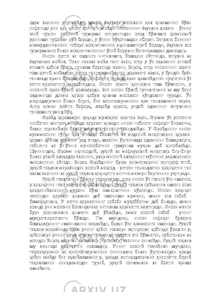 одам эканини унутмайди, демак, ёвузлик масалани ҳал қилишнинг йўли сифатида уни ҳеч қачон қониқтирмайди. Инсоннинг ёвузлик ҳолати - ўзини эзиб турган инсоний турмуши оғирлигидан озод бўлишга фожиавий уриниши туфайли рўй беради, у ўзини йўқотишдан иборат. Эзгулик бизнинг мавжудлигимизни тобора моҳиятимизга яқинлаштириб боради, ёвузлик эса турмушимиз билан моҳиятимизнинг ўсиб борувчи бегоналашуви демакдир. Инсон ортга ва олдинга интилишга, бошқача айтганда, эзгулик ва ёвузликка мойил. Токи иккала майл тенг экан, агар у ўз аҳволини англаб етишга қобил бўлса, танлаш борасида эркин. Бироқ, агар инсоннинг юраги тош қотиб, майллари ортиқ тенглашмайдиган даражага келса, у бундан буён танловда эркин бўлолмайди. Инсон то танлаш эрки қолмайдиган нуқтагача ўз хатти-ҳаракатига жавобгардир. Инсон юраги қанчалик тош бўлмасин, у инсоний юрак бўлиб қолаверади. Биз инсон бўлиб туғилганмиз ва шу боис олдимизда доимо қарор қабул қилиш масаласи кўндаланг туради. Ўз мақсадларимиз билан бирга, биз воситаларимизни ҳам танлашимиз керак. Агар кимки ҳаётга бефарқ, лоқайд қараса, ундай одамнинг эзгуликни танлашига умид йўқ. Фройд қарашлари ҳақида мулоҳаза юритар экан, Фромм ўз устозига нисбатан кенгроқ миқёсда ҳаракат қилади: инсон табиати нафақат биологик, балки тарихийлик билан шартланганини таъкидлайди. У Фройднинг инсон муаммосини тўғри ҳал этишда биологик ва маданий жиҳатларни қарама- қарши қўйиш усулини рад этади, шахсни ўрганишда одамнинг бошқаларга, табиатга ва ўз-ўзига муносабатини тушуниш муҳим деб ҳисоблайди. Шунингдек, Фромм иқтисодий, руҳий ва мафкуравий жиҳатлар бир-бири билан узвий алоқадор эканини, улар жинсий алоқанинг жўнгина рефлексияси эмаслигини айтади. Бироқ Фройднинг буюк хизматларини эътироф этиб, руҳий таҳлил жараёнидан асосий мақсад - устози таъкидлаган ҳақиқатни тан олиш эканини ва руҳий таҳлил ҳақиқатга янгича мазмун берганини уқтиради. Руҳий таҳлилгача бўлган тафаккурда, агар инсон ўз гапига ўзи ишонса, у ҳақиқатни гапираётган ҳисобланарди. Руҳий таҳлил субъектив ишонч асло ҳаққонийликнинг мезони бўла олмаслигини кўрсатди. Инсон ҳақиқат юзасидан ҳаракат қиламан деб ишониши мумкин, лекин асл сабаб - бешафқатлик. У хатти-ҳаракатнинг сабаби муҳаббатим деб билади, лекин аслида уни мазохча боғлиқликка интилиш ҳаракатга келтиради. Инсон менга бурч раҳнамолик қиляпти деб ўйлайди, аммо асосий сабаб - унинг шуҳратпарастлиги бўлади. Гап шундаки, инсон нафақат буларга бошқаларнинг ишонишини хоҳлайди, балки ўзи ҳаммасига ишонади. Руҳий таҳлил жараёнида одам унинг қайси ғоялари эҳтиросли қобиққа ўралган-у, қайсилари унинг феъл-атвори тизимида илдизга эга бўлмаган, субстанция ва вазндан йироқ шартли клишелар (нусхалар) эканини англайди. Руҳий таҳлил шу маънода ҳақиқатни излашдир. Унинг асосий тамойили шундаки, тафаккуримиз ва ҳиссиётларимизни синчиллик билан ўрганмасдан ҳамда қайси жойда биз ақлийлашамиз-у, қаерда эътиқодларимиз ҳиссиётга бориб тақалишини аниқламасдан туриб, руҳий соғломлик ва бахтга эриша олмаймиз. 