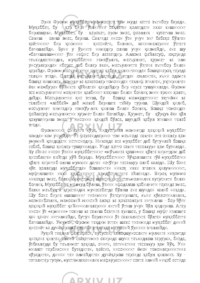 Эрих Фромм муҳаббат муаммосига ҳам жуда катта эътибор беради. Муҳаббат, бу - ҳар бири ўзлигини сақлаган ҳолатдаги икки кишининг бирлашуви. Муҳаббат, бу - ҳаракат, ором эмас, фаоллик - кузатиш эмас. Севиш - олиш эмас, бериш. Севгида инсон ўзи учун энг бебаҳо бўлган ҳаётининг бир қисмини - ҳиссиёти, билими, кечинмаларини ўзгага бағишлайди. Буни у ўрнига нимадир олиш учун қилмайди, ана шу «бағишлаш»нинг ўзи нафис бир лаззатдир. Аллома файласуф, юқорида таъкидлаганидек, муҳаббатни ғамхўрлик, масъулият, ҳурмат ва илм унсурларидан иборат деб билар экан, масъулиятга ўзгача эътибор билан қарайди. Фромм масъулиятни одатда қабул қилинганидан бошқачароқ тарзда талқин этади. Одатда масъулият деганда, четдан юкланган, яъни одамга бошқа кишилар, жамият ва ҳоказолар томонидан таклиф этилган, уқтирилган ёки мажбуран бўйнига қўйилган қандайдир бир нарса тушунилади. Фромм эса масъулиятни моҳиятан қалбнинг хоҳиши билан боғлиқ эмин-эркин ҳолат, дейди. Масъулиятни ҳис этиш, бу - бошқа мавжудотнинг эҳтиёжи ва талабига «лаббай» деб жавоб беришга тайёр туриш. Шундай қилиб, масъулият кимгадир ғамхўр-лик қилиш билан боғлиқ. Бошқа томондан файласуф масъулиятни ҳурмат билан боғлайди. Ҳурмат, бу - қўрқув ёки қўл қовуштириш эмас, у инсонни қандай бўлса, шундай қабул этишни талаб этади. Фроммнинг фикрига кўра, индустриал жамиятда ҳақиқий муҳаббат камдан-кам учрайди. Ўз фарзандларини том маънода севган ота-оналар ҳам умумий қоидадаги истиснодир. Никоҳда эса муҳаббат деб бутунлай бошқа сабаб, бошқа ҳислар тушунилади. Унда ҳатто севги тасаввури ҳам бузилади. Бу айнан инсон ўзини муҳаббатнинг «мўъжиза қуши»ни қўлга киритдим деб ҳисоблаган пайтда рўй беради. Муҳаббатнинг йўқолишига гўё муҳаббатни қўлга киритиб олиш мумкин деган нотўғри тасаввур олиб келади. Шу боис кўп ҳолларда муҳаббатдан бошланган никоҳ икки эгалик қилувчининг, жуфтлашган икки худбиннинг ҳамдўстлигига айланади. Бироқ муаммо никоҳда эмас, балки икки томон шахсининг истеъмолчилик хусусияти билан боғлиқ. Муҳаббатга мавжуд бўлиш, ўзини ифодалаш қобилияти тарзида эмас, балки маъбудга қарагандек муносабатда бўлиш ана шундан келиб чиқади. Шу боис бирга яшашнинг тизимини ўзгартиришга, яъни кўпхотинлилик, жазманбозлик, жамоавий жинсий алоқа ва ҳоказоларга интилиш - бор-йўғи ҳақиқий муҳаббат қийинчиликларини енгиб ўтиш учун йўл қидириш. Агар инсон ўз «ярмини» топиш ва севиш бахтига эришса, у бошқа жуфт излашга ҳеч қачон интилмайди, бутун борлиғини ўз севиклисига бўлган муҳаббатга бағишлайди. Умуман, Фромм тақдим этган шахс тизимида муҳаббат диний ҳиссиёт ва дунёқараш билан биргаликда марказий ўринни эгаллайди. Руҳий таҳлил фалсафаси, хусусан, ахлоқшунослиги мулкига ниҳоятда қисқача қилган илмий саёҳатимиз охирида шуни таъкидлаш зарурки, бизда, ўзбекларда бу таълимот ҳақида, очиғи, озгинагина тасаввур ҳам йўқ. Уни миллат тарбиясини бузадиган, ҳаёсиз, инсоннинг ёмон томонларинигина кўрадиган, динни тан олмайдиган дунёқараш тарзида қабул қиламиз. Бу - тоталитар тузум, мустамлакачилик мафкурасининг сохта илмий ниқоб остида 