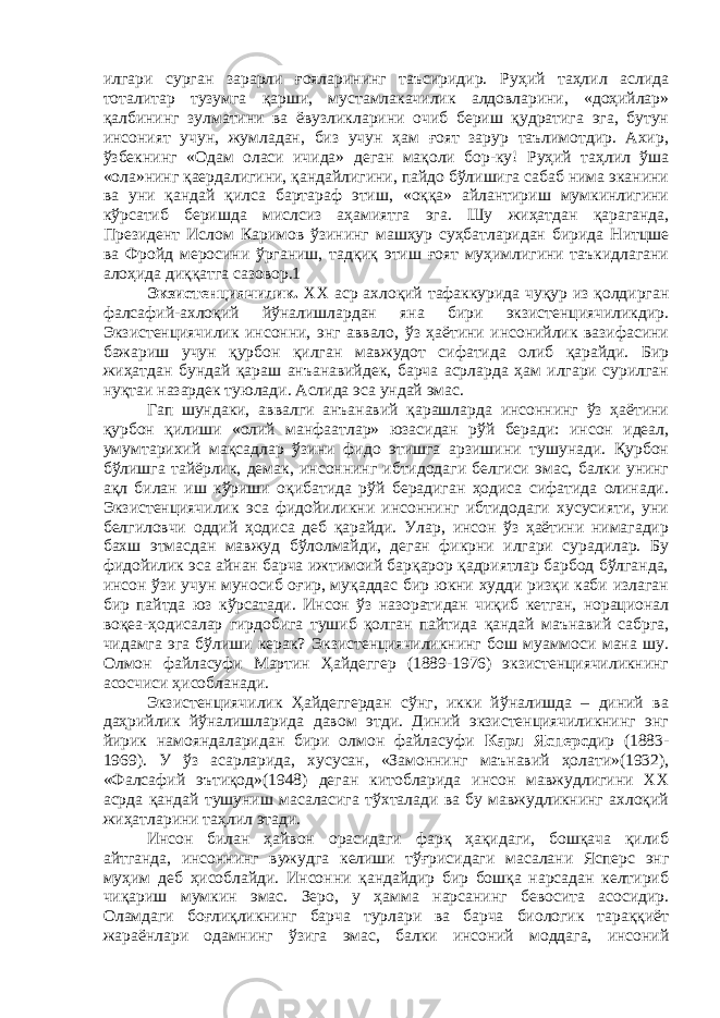 илгари сурган зарарли ғояларининг таъсиридир. Руҳий таҳлил аслида тоталитар тузумга қарши, мустамлакачилик алдовларини, «доҳийлар» қалбининг зулматини ва ёвузликларини очиб бериш қудратига эга, бутун инсоният учун, жумладан, биз учун ҳам ғоят зарур таълимотдир. Ахир, ўзбекнинг «Одам оласи ичида» деган мақоли бор-ку! Руҳий таҳлил ўша «ола»нинг қаердалигини, қандайлигини, пайдо бўлишига сабаб нима эканини ва уни қандай қилса бартараф этиш, «оққа» айлантириш мумкинлигини кўрсатиб беришда мислсиз аҳамиятга эга. Шу жиҳатдан қараганда, Президент Ислом Каримов ўзининг машҳур суҳбатларидан бирида Нитцше ва Фройд меросини ўрганиш, тадқиқ этиш ғоят муҳимлигини таъкидлагани алоҳида диққатга сазовор.1 Экзистенциячилик. ХХ аср ахлоқий тафаккурида чуқур из қолдирган фалсафий-ахлоқий йўналишлардан яна бири экзистенциячиликдир. Экзистенциячилик инсонни, энг аввало, ўз ҳаётини инсонийлик вазифасини бажариш учун қурбон қилган мавжудот сифатида олиб қарайди. Бир жиҳатдан бундай қараш анъанавийдек, барча асрларда ҳам илгари сурилган нуқтаи назардек туюлади. Аслида эса ундай эмас. Гап шундаки, аввалги анъанавий қарашларда инсоннинг ўз ҳаётини қурбон қилиши «олий манфаатлар» юзасидан рўй беради: инсон идеал, умумтарихий мақсадлар ўзини фидо этишга арзишини тушунади. Қурбон бўлишга тайёрлик, демак, инсоннинг ибтидодаги белгиси эмас, балки унинг ақл билан иш кўриши оқибатида рўй берадиган ҳодиса сифатида олинади. Экзистенциячилик эса фидойиликни инсоннинг ибтидодаги хусусияти, уни белгиловчи оддий ҳодиса деб қарайди. Улар, инсон ўз ҳаётини нимагадир бахш этмасдан мавжуд бўлолмайди, деган фикрни илгари сурадилар. Бу фидойилик эса айнан барча ижтимоий барқарор қадриятлар барбод бўлганда, инсон ўзи учун муносиб оғир, муқаддас бир юкни худди ризқи каби излаган бир пайтда юз кўрсатади. Инсон ўз назоратидан чиқиб кетган, норационал воқеа-ҳодисалар гирдобига тушиб қолган пайтида қандай маънавий сабрга, чидамга эга бўлиши керак? Экзистенциячиликнинг бош муаммоси мана шу. Олмон файласуфи Мартин Ҳайдеггер (1889-1976) экзистенциячиликнинг асосчиси ҳисобланади. Экзистенциячилик Ҳайдеггердан сўнг, икки йўналишда – диний ва даҳрийлик йўналишларида давом этди. Диний экзистенциячиликнинг энг йирик намояндаларидан бири олмон файласуфи Карл Ясперс дир (1883- 1969). У ўз асарларида, хусусан, «Замоннинг маънавий ҳолати»(1932), «Фалсафий эътиқод»(1948) деган китобларида инсон мавжудлигини ХХ асрда қандай тушуниш масаласига тўхталади ва бу мавжудликнинг ахлоқий жиҳатларини таҳлил этади. Инсон билан ҳайвон орасидаги фарқ ҳақидаги, бошқача қилиб айтганда, инсоннинг вужудга келиши тўғрисидаги масалани Ясперс энг муҳим деб ҳисоблайди. Инсонни қандайдир бир бошқа нарсадан келтириб чиқариш мумкин эмас. Зеро, у ҳамма нарсанинг бевосита асосидир. Оламдаги боғлиқликнинг барча турлари ва барча биологик тараққиёт жараёнлари одамнинг ўзига эмас, балки инсоний моддага, инсоний 