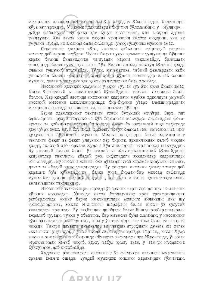 материалга дахлдор. «Инсон доимо ўзи ҳақидаги ўйлаганидан, билганидан кўра каттароқдир. У ҳамма ҳодисаларда бир хил бўлолмайди; у - йўлдир», - дейди файласуф.1 Бу фикр ҳам бутун инсониятга, ҳам алоҳида одамга тааллуқли. Ҳеч қачон инсон ҳақида узил-кесил хулоса чиқариш, уни на умумий тарзда, на алоҳида одам сифатида тўлиқ тушуниш мумкин эмас. Ясперснинг фикрига кўра, инсонга ҳайвондан «тараққий топган» жонзот деб қараш нотўғри. Чунки билиш учун ҳаммаси тушунарли бўлиши керак, билиш билинадиган чегарадан нарига чиқолмайди, билишдан ташқарида билиш учун ҳеч нарса йўқ. Билиш оламда мавжуд бўлгани ҳолда оламни тушуниб етолмайди. Тўғри, математика, табиий фанлардаги каби универсал билиш теварак-атрофда ҳозир бўлган ниманидир илғаб олиши мумкин, лекин воқеликни ҳеч қачон яхлитлигича била олмайди. Инсоннинг ҳақиқий қадрияти у яқин турган тур ёки хили билан эмас, балки ўзгартириб ва алмаштириб бўлмайдиган тарихан яккалиги билан боғлиқ. Ҳар қандай алоҳида инсоннинг қадрияти муайян одамларга умумий инсоний мезонни шакллантиришда бир-бирини ўзаро алмаштирадиган материал сифатида қаралмаганидагина дахлсиз бўлади. Барча одамларнинг тенглиги ғояси бутунлай нотўғри. Зеро, гап одамларнинг руҳий тадқиқотга бўй берадиган мавжудот сифатидаги феъл- атвори ва қобилияти ҳақида бормоқда. Аммо бу ижтимоий воқе сифатида ҳам тўғри эмас, нари борганда, одамлар қонун олдида тенг имконият ва тенг ҳуқуққа эга бўлишлари мумкин. Моҳият жиҳатидан барча одамларнинг тенглиги фақат ва фақат уларнинг ҳар бирига, эркинликдан келиб чиққан ҳолда, ахлоқий ҳаёт орқали Худога йўл очиладиган теранликда мавжуддир. Бу инсоний билим билан ўрнатилиб ва объективлаштириб бўлмайдиган қадриятлар тенглиги, абадий руҳ сифатидаги яккаликлар қадриятлари тенглигидир. Бу инсонга жаннат ёки дўзахдан жой каромат қилувчи тенглик, даъво ва абадий ҳукм тенглигидир. Бу тенглик инсонни фақат восита деб қарашга йўл қўймайдиган, балки унга бирдан-бир мақсад сифатида муносабат қилишни талаб этадиган, ҳар бир инсонга ҳурмат-эҳтиромни англатадиган тенгликдир. Инсоннинг экзистенция тарзида ўз эркини - трансценденция неъматини кўриши муҳимдир. Ўшанда инсон борлиғининг эрки трансценденция раҳбарлигида унинг барча имкониятлари моясига айланади; ана шу трансценденция, Яккаю Ягонанинг шарофати билан инсон ўз хусусий яккалигига эришади. Бу раҳбарлик дунёдаги барча бошқа раҳбарликлардан ажралиб туради, чунки у объектив, бир маъноли бўла олмайди; у инсоннинг тўла эркинлигига мос тушади, зеро у ўз эътиқодининг эрки билангина юзага чиқади. Тангри даъвати анъаналар ва теварак-атрофдаги дунёга юз очган якка инсон учун худди ўз эътиқоди сифатида янграйди. Гарчанд инсон Худо нимани хоҳлаётганини билишда объектив кафолатга эга бўлмаса-да, ўз ички теранлигидан келиб чиқиб, қарор қабул қилар экан, у Тангри иродасига бўйсундим, деб ҳисоблайди. Худонинг раҳнамолиги инсоннинг ўз фаолияти ҳақидаги мулоҳазаси орқали амалга ошади. Бундай мулоҳаза кишини ҳаракатдан тўхтатади, 