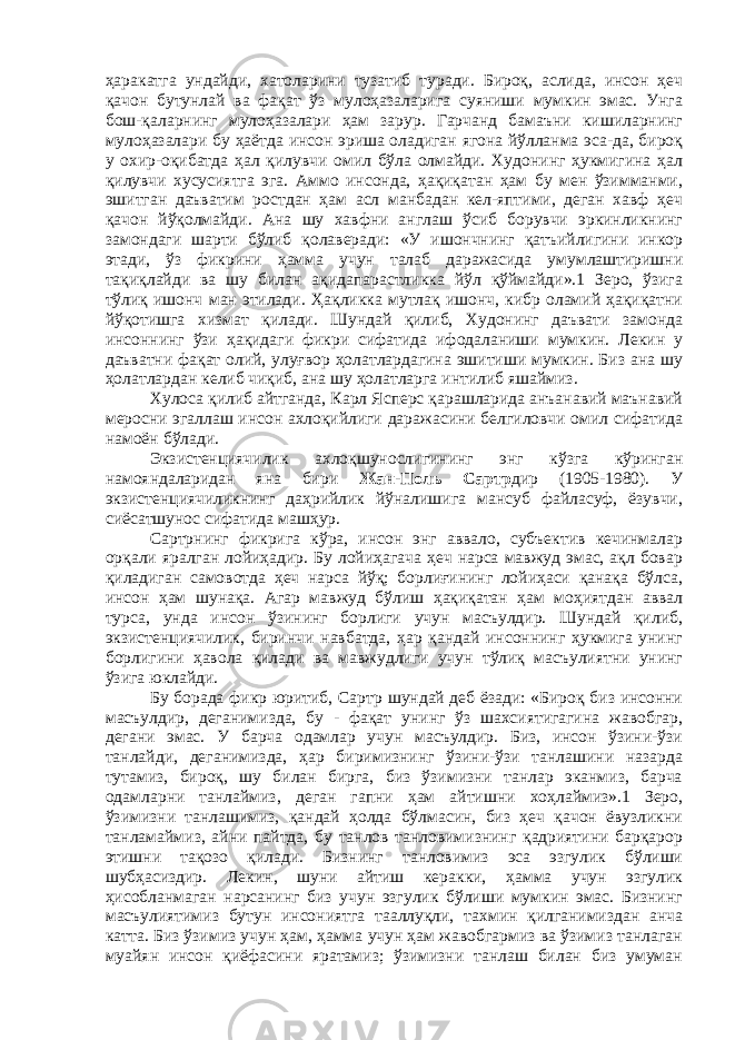 ҳаракатга ундайди, хатоларини тузатиб туради. Бироқ, аслида, инсон ҳеч қачон бутунлай ва фақат ўз мулоҳазаларига суяниши мумкин эмас. Унга бош-қаларнинг мулоҳазалари ҳам зарур. Гарчанд бамаъни кишиларнинг мулоҳазалари бу ҳаётда инсон эриша оладиган ягона йўлланма эса-да, бироқ у охир-оқибатда ҳал қилувчи омил бўла олмайди. Худонинг ҳукмигина ҳал қилувчи хусусиятга эга. Аммо инсонда, ҳақиқатан ҳам бу мен ўзимманми, эшитган даъватим ростдан ҳам асл манбадан кел-яптими, деган хавф ҳеч қачон йўқолмайди. Ана шу хавфни англаш ўсиб борувчи эркинликнинг замондаги шарти бўлиб қолаверади: «У ишончнинг қатъийлигини инкор этади, ўз фикрини ҳамма учун талаб даражасида умумлаштиришни тақиқлайди ва шу билан ақидапарастликка йўл қўймайди».1 Зеро, ўзига тўлиқ ишонч ман этилади. Ҳақликка мутлақ ишонч, кибр оламий ҳақиқатни йўқотишга хизмат қилади. Шундай қилиб, Худонинг даъвати замонда инсоннинг ўзи ҳақидаги фикри сифатида ифодаланиши мумкин. Лекин у даъватни фақат олий, улуғвор ҳолатлардагина эшитиши мумкин. Биз ана шу ҳолатлардан келиб чиқиб, ана шу ҳолатларга интилиб яшаймиз. Хулоса қилиб айтганда, Карл Ясперс қарашларида анъанавий маънавий меросни эгаллаш инсон ахлоқийлиги даражасини белгиловчи омил сифатида намоён бўлади. Экзистенциячилик ахлоқшунослигининг энг кўзга кўринган намояндаларидан яна бири Жан-Поль Сартр дир (1905-1980). У экзистенциячиликнинг даҳрийлик йўналишига мансуб файласуф, ёзувчи, сиёсатшунос сифатида машҳур. Сартрнинг фикрига кўра, инсон энг аввало, субъектив кечинмалар орқали яралган лойиҳадир. Бу лойиҳагача ҳеч нарса мавжуд эмас, ақл бовар қиладиган самовотда ҳеч нарса йўқ; борлиғининг лойиҳаси қанақа бўлса, инсон ҳам шунақа. Агар мавжуд бўлиш ҳақиқатан ҳам моҳиятдан аввал турса, унда инсон ўзининг борлиги учун масъулдир. Шундай қилиб, экзистенциячилик, биринчи навбатда, ҳар қандай инсоннинг ҳукмига унинг борлигини ҳавола қилади ва мавжудлиги учун тўлиқ масъулиятни унинг ўзига юклайди. Бу борада фикр юритиб, Сартр шундай деб ёзади: «Бироқ биз инсонни масъулдир, деганимизда, бу - фақат унинг ўз шахсиятигагина жавобгар, дегани эмас. У барча одамлар учун масъулдир. Биз, инсон ўзини-ўзи танлайди, деганимизда, ҳар биримизнинг ўзини-ўзи танлашини назарда тутамиз, бироқ, шу билан бирга, биз ўзимизни танлар эканмиз, барча одамларни танлаймиз, деган гапни ҳам айтишни хоҳлаймиз».1 Зеро, ўзимизни танлашимиз, қандай ҳолда бўлмасин, биз ҳеч қачон ёвузликни танламаймиз, айни пайтда, бу танлов танловимизнинг қадриятини барқарор этишни тақозо қилади. Бизнинг танловимиз эса эзгулик бўлиши шубҳасиздир. Лекин, шуни айтиш керакки, ҳамма учун эзгулик ҳисобланмаган нарсанинг биз учун эзгулик бўлиши мумкин эмас. Бизнинг масъулиятимиз бутун инсониятга тааллуқли, тахмин қилганимиздан анча катта. Биз ўзимиз учун ҳам, ҳамма учун ҳам жавобгармиз ва ўзимиз танлаган муайян инсон қиёфасини яратамиз; ўзимизни танлаш билан биз умуман 