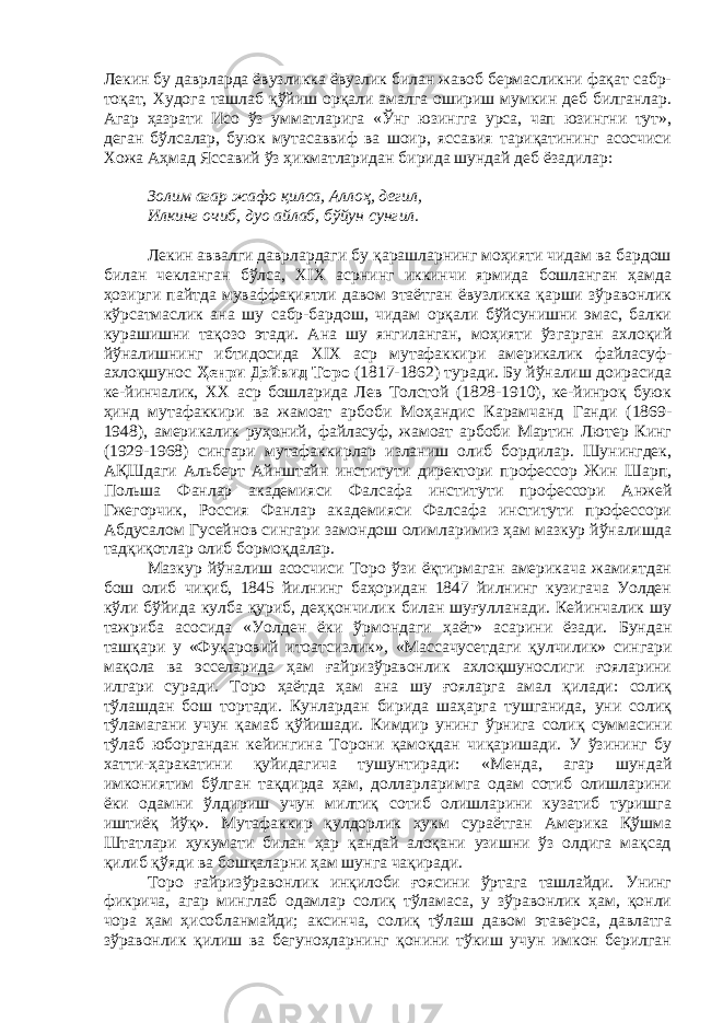 Лекин бу даврларда ёвузликка ёвузлик билан жавоб бермасликни фақат сабр- тоқат, Худога ташлаб қўйиш орқали амалга ошириш мумкин деб билганлар. Агар ҳазрати Исо ўз умматларига «Ўнг юзингга урса, чап юзингни тут», деган бўлсалар, буюк мутасаввиф ва шоир, яссавия тариқатининг асосчиси Хожа Аҳмад Яссавий ўз ҳикматларидан бирида шундай деб ёзадилар: Золим агар жафо қилса, Аллоҳ, дегил, Илкинг очиб, дуо айлаб, бўйун сунгил. Лекин аввалги даврлардаги бу қарашларнинг моҳияти чидам ва бардош билан чекланган бўлса, ХIХ асрнинг иккинчи ярмида бошланган ҳамда ҳозирги пайтда муваффақиятли давом этаётган ёвузликка қарши зўравонлик кўрсатмаслик ана шу сабр-бардош, чидам орқали бўйсунишни эмас, балки курашишни тақозо этади. Ана шу янгиланган, моҳияти ўзгарган ахлоқий йўналишнинг ибтидосида ХIХ аср мутафаккири америкалик файласуф- ахлоқшунос Ҳенри Дэйвид Торо (1817-1862) туради. Бу йўналиш доирасида ке-йинчалик, ХХ аср бошларида Лев Толстой (1828-1910), ке-йинроқ буюк ҳинд мутафаккири ва жамоат арбоби Моҳандис Карамчанд Ганди (1869- 1948), америкалик руҳоний, файласуф, жамоат арбоби Мартин Лютер Кинг (1929-1968) сингари мутафаккирлар изланиш олиб бордилар. Шунингдек, АҚШдаги Альберт Айнштайн институти директори профессор Жин Шарп, Польша Фанлар академияси Фалсафа институти профессори Анжей Гжегорчик, Россия Фанлар академияси Фалсафа институти профессори Абдусалом Гусейнов сингари замондош олимларимиз ҳам мазкур йўналишда тадқиқотлар олиб бормоқдалар. Мазкур йўналиш асосчиси Торо ўзи ёқтирмаган америкача жамиятдан бош олиб чиқиб, 1845 йилнинг баҳоридан 1847 йилнинг кузигача Уолден кўли бўйида кулба қуриб, деҳқончилик билан шуғулланади. Кейинчалик шу тажриба асосида «Уолден ёки ўрмондаги ҳаёт» асарини ёзади. Бундан ташқари у «Фуқаровий итоатсизлик», «Массачусетдаги қулчилик» сингари мақола ва эсселарида ҳам ғайризўравонлик ахлоқшунослиги ғояларини илгари суради. Торо ҳаётда ҳам ана шу ғояларга амал қилади: солиқ тўлашдан бош тортади. Кунлардан бирида шаҳарга тушганида, уни солиқ тўламагани учун қамаб қўйишади. Кимдир унинг ўрнига солиқ суммасини тўлаб юборгандан кейингина Торони қамоқдан чиқаришади. У ўзининг бу хатти-ҳаракатини қуйидагича тушунтиради: «Менда, агар шундай имкониятим бўлган тақдирда ҳам, долларларимга одам сотиб олишларини ёки одамни ўлдириш учун милтиқ сотиб олишларини кузатиб туришга иштиёқ йўқ». Мутафаккир қулдорлик ҳукм сураётган Америка Қўшма Штатлари ҳукумати билан ҳар қандай алоқани узишни ўз олдига мақсад қилиб қўяди ва бошқаларни ҳам шунга чақиради. Торо ғайризўравонлик инқилоби ғоясини ўртага ташлайди. Унинг фикрича, агар минглаб одамлар солиқ тўламаса, у зўравонлик ҳам, қонли чора ҳам ҳисобланмайди; аксинча, солиқ тўлаш давом этаверса, давлатга зўравонлик қилиш ва бегуноҳларнинг қонини тўкиш учун имкон берилган 