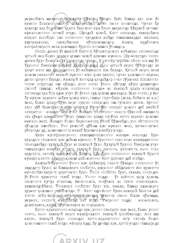 умумийлик шаклини берадиган бўлсак, бундан буён бошқа ҳеч ким ўз пулини бировга ишониб қолдирмайди, деган гапни англатади. Чунки бу ҳолатда ҳар бир киши қарзга берилган пул баъзи шароитда йўқолиб кетиши мумкинлигини англаб етади. Шундай қилиб, Кант назарида, ахлоқийлик моҳият эътибори ила инсоннинг кундалик майда ташвишлардан юксакка, улуғворликка, илоҳийликка кўтарилишидир. Ахлоқ худбинлик манфаатларига амал қилишдан бурчни англашга ўтишдир. Инсон доимо ўз шахсий бахтига йўналтирилган майллари натижасида қатъий амр билан қарама-қарши келиб қолиши мумкин. Шу жиҳатдан инсон доимо бурч билан майл оралиғида туради. У ихтиёр туфайли айнан ана шу ўз бурчини бажаришга эркин қарор қилади, яъни қатъий амрга бўйсунади ва фақат мана шу доирадагина ўз майлларига эрк беради. Қатъий амрга амал қилиш имконини амалий ақлнинг «сен қила оласан, чунки қилишинг керак», деган қонуни беради. Ахлоқий эътиқод қандайдир ички зўрликка асосланган тизим сифатида иш кўради, усиз инсон ўзини кўзгуда кўрса даҳшатдан сапчиб тушади. «Ҳакам инсоннинг ичида» ва ахлоқий қарор пировард натижада ҳар бир одам учун ўз-ўзини суд қилиш демакдир. Зеро инсон, у ёки бу муҳим қарорни қабул қилар экан, ташқи тартиблар (амал, бойлик ва ҳ.к.) эмас, балки фақат бурч амри нуқтаи назаридан иш тутмоғи лозим. Бунинг акси рўй бермаслиги учун инсонга ўзини-ўзи назорат қилсин деб ажойиб назоратчи - виждон берилган. Виждон инсоннинг иккига бўлиниб яшашига чек қўяди: ҳаммасини тўғри тушунган ҳолда нотўғри хатти-ҳаракат қилиши мумкин эмас. Виждон билан беркинмачоқ ўйнаб бўлмайди, уни айтганингга кўндира олмайсан. Уни ухлатиб қўйиш ҳам мумкин эмас, эртами-кечми уйғонади-да, қилмишингга жавоб беришга мажбур этади. Буюк мутафаккирнинг ахлоқшунослигини маълум маънода бурч ҳақидаги таълимот ҳам дейиш мумкин. У бурчнинг икки хили мавжудлигини таъкидлайди: ҳуқуқий бурч ва ахлоқий бурч. Ҳуқуқий бурчни бажариш учун ташқаридан мажбур этилса, ахлоқий бурч аксинча, фазилатга, яъни ички ҳодисага, ихтиёр эркинлигига боғлиқ. Шу боис инсоннинг ахлоқий бурчга мувофиқ хатти-ҳаракат қилиш қобилиятини Кант фазилат деб атайди. Ахлоқий бурчнинг ўзини ҳам файласуф иккига бўлади: инсоннинг ўз олдидаги бурчи ва бошқаларга нисбатан, уларнинг айбдорлиги ёки ҳурматга муносибликларига қаратилган бурч. Ўзига нисбатан бурч, аввало, инсондан ўз-ўзига ҳурматни талаб этади. Унинг зидди - ўз ҳаётига қасд қилиш, соғлигига путур етказиш, ёлғончилик, очкўзлик ва сохта итоаткорлик- хушомадгўйлик. Ўзгаларга нисбатан бурч эса, аввало, бошқа одамларни ҳурмат қилишни талаб этади. У - Кант «дунёнинг буюк ахлоқий безаги» деб атаган хайр-эҳсонда, миннатдорчиликда, қувончу ғамни баҳам кўришда, умуман, инсонга муҳаббатда акс этади. Уларнинг зидди - манманлик, дилозорлик, ҳасад, кўрнамаклик ва ичқоралик. Хатти-ҳаракатнинг мақсади ҳам, унинг самараси ҳам эмас, балки унинг нияти, яъни ахлоқий амрга мувофиқлиги ахлоқий ҳисобланади. Ана шу мезон, ахлоқий бурч инсондан хатти-ҳаракатнинг эзгу ихтиёр билан қилинишини талаб этади. «Бирор ерда, бу дунёда ҳам, ҳатто ундан ташқарида 