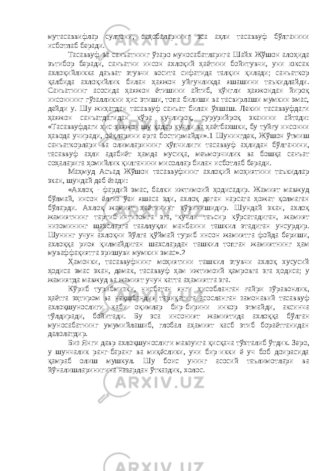 мутасаввифлар султони, саҳобаларнинг эса аҳли тасаввуф бўлганини исботлаб беради. Тасаввуф ва санъатнинг ўзаро муносабатларига Шайх Жўшон алоҳида эътибор беради, санъатни инсон ахлоқий ҳаётини бойитувчи, уни юксак ахлоқийликка даъват этувчи восита сифатида талқин қилади; санъаткор қалбида ахлоқийлик билан ҳаяжон уйғунликда яшашини таъкидлайди. Санъатнинг асосида ҳаяжон ётишини айтиб, кўнгли ҳаяжондан йироқ инсоннинг гўзалликни ҳис этиши, топа билиши ва тасвирлаши мумкин эмас, дейди у. Шу жиҳатдан тасаввуф санъат билан ўхшаш. Лекин тасаввуфдаги ҳаяжон санъатдагидан кўра кучлироқ, сурурийроқ эканини айтади: «Тасаввуфдаги ҳис-ҳаяжон шу қадар кучли ва ҳаётбахшки, бу туйғу инсонни ҳавода учиради, оёқларини ерга бостирмайди».1 Шунингдек, Жўшон ўтмиш санъаткорлари ва олимларининг кўпчилиги тасаввуф аҳлидан бўлганини, тасаввуф аҳли адабиёт ҳамда мусиқа, меъморчилик ва бошқа санъат соҳаларига ҳомийлик қилганини мисоллар билан исботлаб беради. Маҳмуд Асъад Жўшон тасаввуфнинг ахлоқий моҳиятини таъкидлар экан, шундай деб ёзади: «Ахлоқ - фардий эмас, балки ижтимоий ҳодисадир. Жамият мавжуд бўлмай, инсон ёлғиз ўзи яшаса эди, ахлоқ деган нарсага ҳожат қолмаган бўларди. Ахлоқ жамият ҳаётининг кўринишидир. Шундай экан, ахлоқ жамиятнинг тартиб-интизомга эга, кучли таъсир кўрсатадиган, жамият низомининг шахсларга тааллуқли манбаини ташкил этадиган унсурдир. Шунинг учун ахлоқни йўлга қўймай туриб инсон жамиятга фойда бериши, ахлоққа риоя қилмайдиган шахслардан ташкил топган жамиятнинг ҳам муваффақиятга эришуви мумкин эмас».2 Ҳамонки, тасаввуфнинг моҳиятини ташкил этувчи ахлоқ хусусий ҳодиса эмас экан, демак, тасаввуф ҳам ижтимоий қамровга эга ҳодиса; у жамиятда мавжуд ва жамият учун катта аҳамиятга эга. Кўриб турибмизки, нисбатан янги ҳисобланган ғайри зўравонлик, ҳаётга эҳтиром ва нақшбандия тариқатига асосланган замонавий тасаввуф ахлоқшунослиги каби оқимлар бир-бирини инкор этмайди, аксинча тўлдиради, бойитади. Бу эса инсоният жамиятида ахлоққа бўлган муносабатнинг умумийлашиб, глобал аҳамият касб этиб бораётганидан далолатдир. Биз Янги давр ахлоқшунослиги мавзуига қисқача тўхталиб ўтдик. Зеро, у шунчалик ранг-баранг ва миқёслики, уни бир-икки ё уч боб доирасида қамраб олиш мушкул. Шу боис унинг асосий таълимотлари ва йўналишларинигина назардан ўтказдик, холос. 